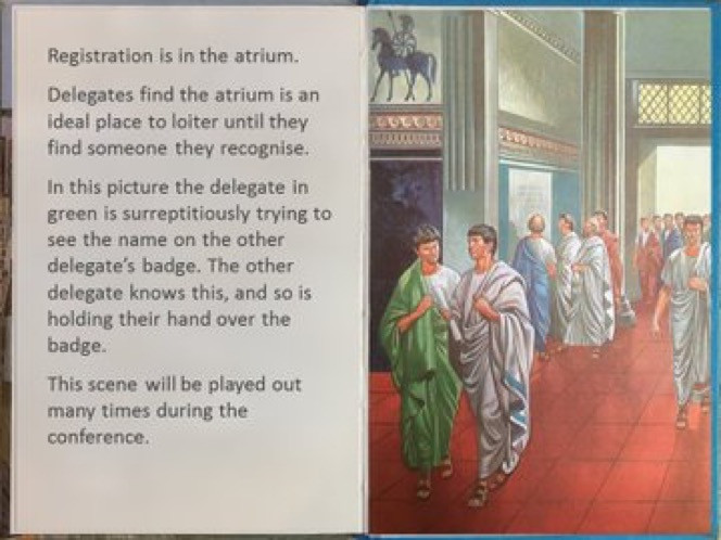 Picture of an open book with text on one side and a picture of Roman senators gathered in a large hall.  The text reads:  "Registration is in the atrium.  Delegates find the atrium is an ideal place to loiter until they find someone they recognise.  In this picture, the delegate in green is surreptitiously trying to see the name on the other delegate's badge.  The other delegate knows this, and so is holding their hand over the badge.  This scene will be played out many times during the conference."