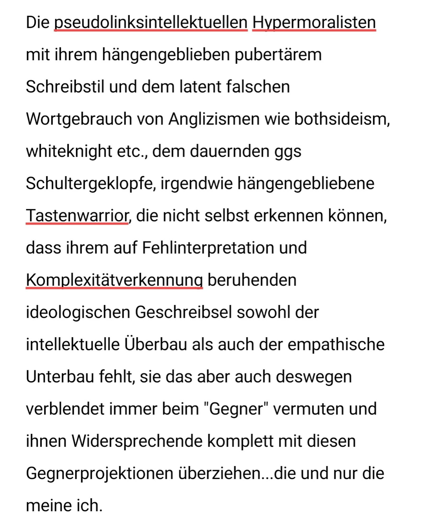 Die pseudolinksintellektuellen Hypermoralisten mit ihrem hängengeblieben pubertärem  Schreibstil und dem latent falschen Wortgebrauch von Anglizismen wie bothsideism, whiteknight etc., dem dauernden ggs Schultergeklopfe, irgendwie hängengebliebene Tastenwarrior, die nicht selbst erkennen können, dass ihrem auf Fehlinterpretation und Komplexitätverkennung beruhenden  ideologischen Geschreibsel sowohl der intellektuelle Überbau als auch der empathische Unterbau fehlt, sie das aber auch deswegen verblendet immer beim "Gegner" vermuten und ihnen Widersprechende komplett mit diesen Gegnerprojektionen überziehen...die und nur die meine ich.