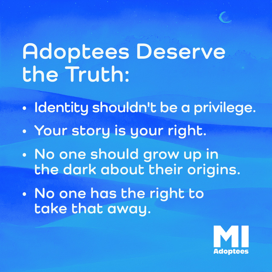 Adoptees Deserve the Truth: - Identity shouldn't be a privilege. - Your story is your right. - No one should grow up in the dark about their origins. - No one has the right to take that away. Michigan Adoptee Logo