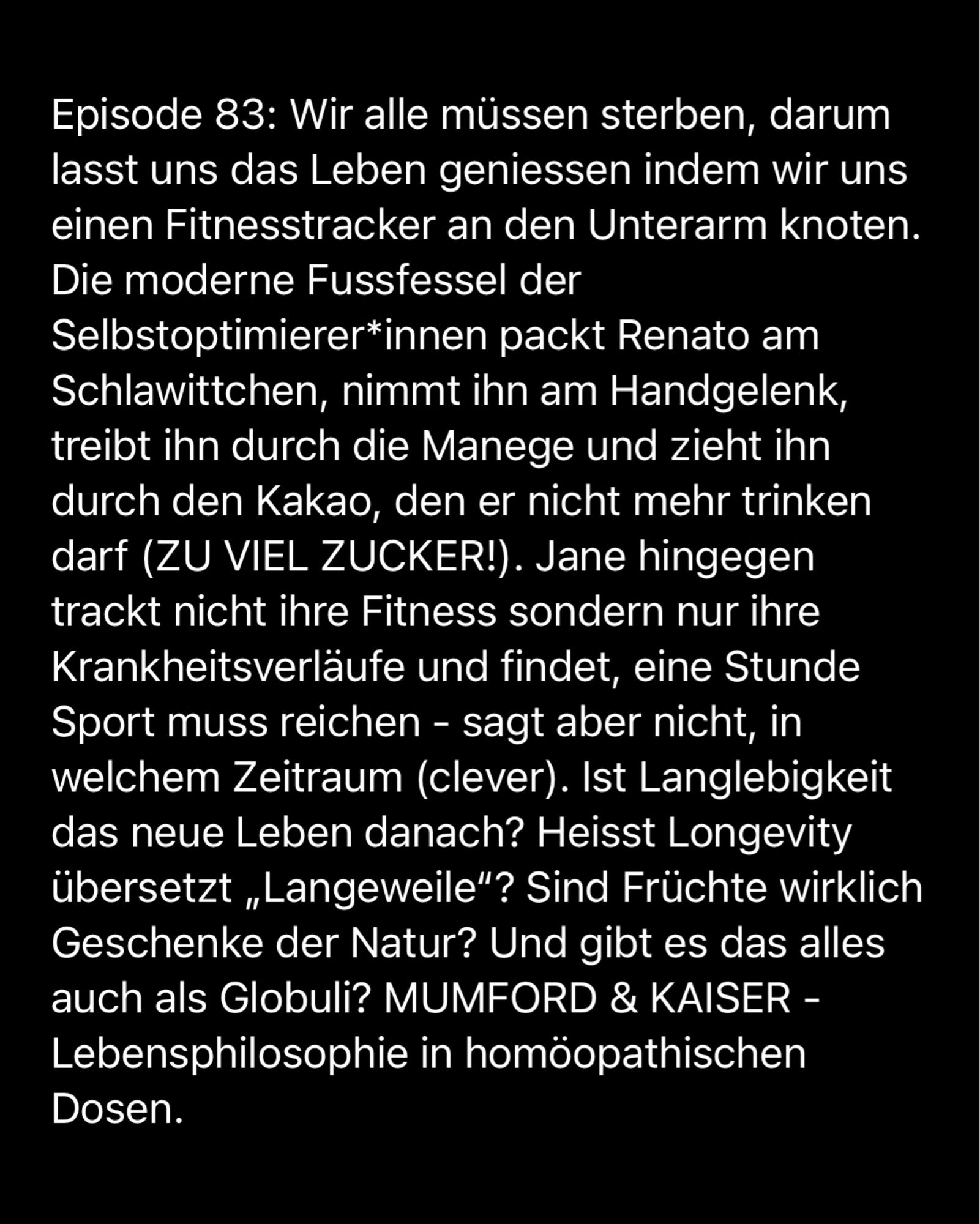 Episode 83: Wir alle müssen sterben, darum lasst uns das Leben geniessen indem wir uns einen Fitnesstracker an den Unterarm knoten.
Die moderne Fussfessel der Selbstoptimierer*innen packt Renato am Schlawittchen, nimmt ihn am Handgelenk, treibt ihn durch die Manege und zieht ihn durch den Kakao, den er nicht mehr trinken darf (ZU VIEL ZUCKER!). Jane hingegen trackt nicht ihre Fitness sondern nur ihre Krankheitsverläufe und findet, eine Stunde Sport muss reichen - sagt aber nicht, in welchem Zeitraum (clever). Ist Langlebigkeit das neue Leben danach? Heisst Longevity übersetzt „Langeweile"? Sind Früchte wirklich Geschenke der Natur? Und gibt es das alles auch als Globuli? MUMFORD & KAISER - Lebensphilosophie in homöopathischen
Dosen.