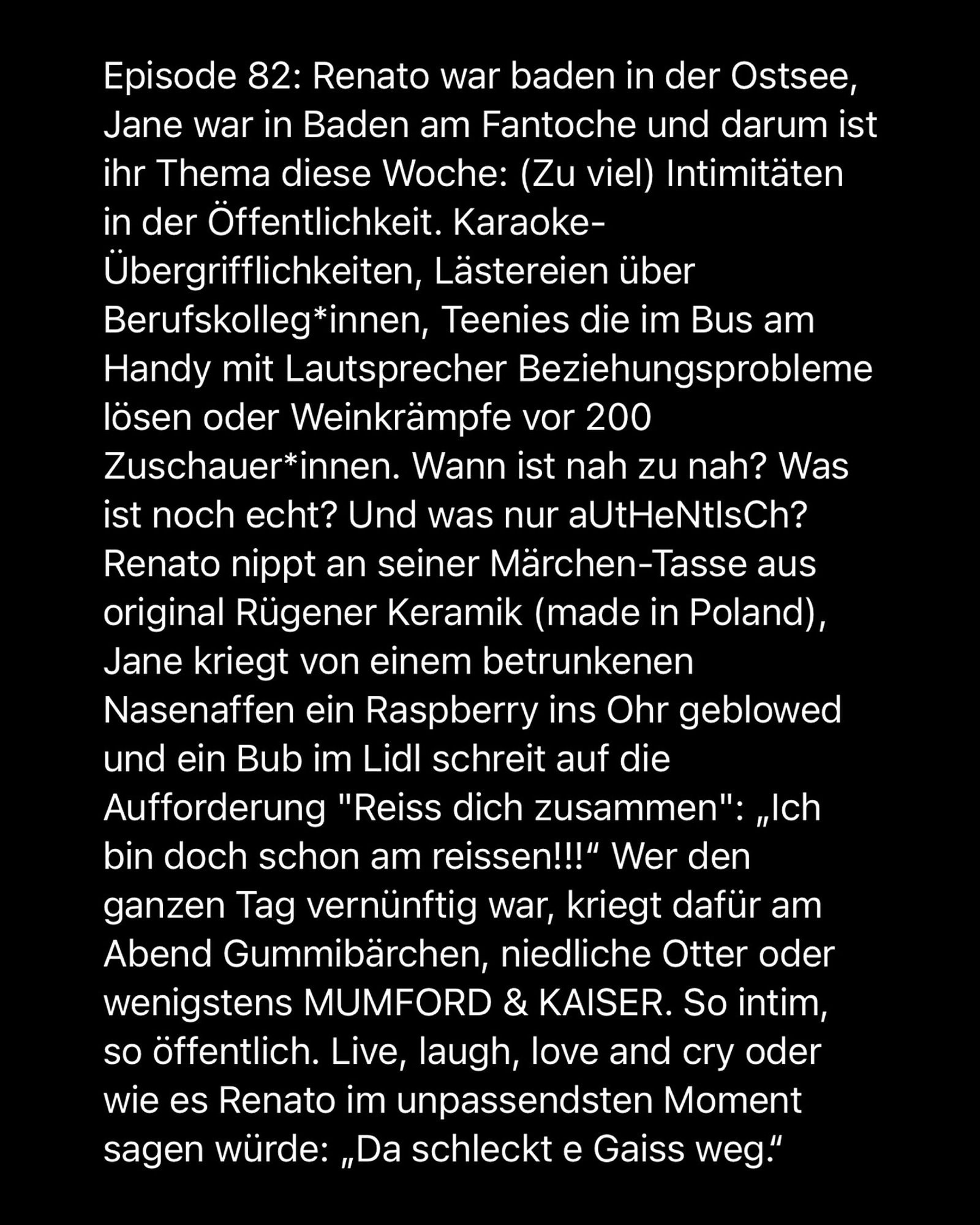 Episode 82: Renato war baden in der Ostsee, Jane war in Baden am Fantoche und darum ist ihr Thema diese Woche: (Zu viel) Intimitäten in der Öffentlichkeit. Karaoke-Übergrifflichkeiten, Lästereien über Berufskolleg*innen, Teenies die im Bus am Handy mit Lautsprecher Beziehungsprobleme lösen oder Weinkrämpfe vor 200 Zuschauer*innen. Wann ist nah zu nah? Was ist noch echt? Und was nur aUtHeNtIsCh?
Renato nippt an seiner Märchen-Tasse aus original Rügener Keramik (made in Poland), Jane kriegt von einem betrunkenen Nasenaffen ein Raspberry ins Ohr geblowed und ein Bub im Lidl schreit auf die Aufforderung "Reiss dich zusammen": „Ich bin doch schon am reissen!!!" Wer den ganzen Tag vernünftig war, kriegt dafür am Abend Gummibärchen, niedliche Otter oder wenigstens MUMFORD & KAISER. So intim, so öffentlich. Live, laugh, love and cry oder wie es Renato im unpassendsten Moment sagen würde: „Da schleckt e Gaiss weg."