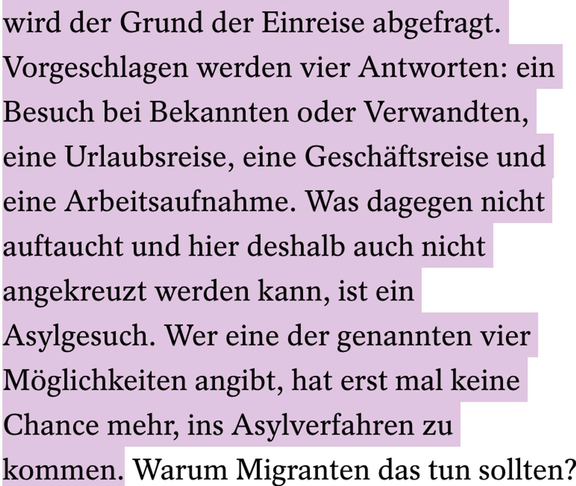 Textausschnitt aus Artikel:
"wird der Grund der Einreise abgefragt. Vorgeschlagen werden vier Antworten: ein Besuch bei Bekannten oder Verwandten, eine Urlaubsreise, eine Geschäftsreise und eine Arbeitsaufnahme. Was dagegen nicht auftaucht und hier deshalb auch nicht angekreuzt werden kann, ist ein Asylgesuch. Wer eine der genannten vier Möglichkeiten angibt, hat erst mal keine Chance mehr, ins Asylverfahren zu kommen."