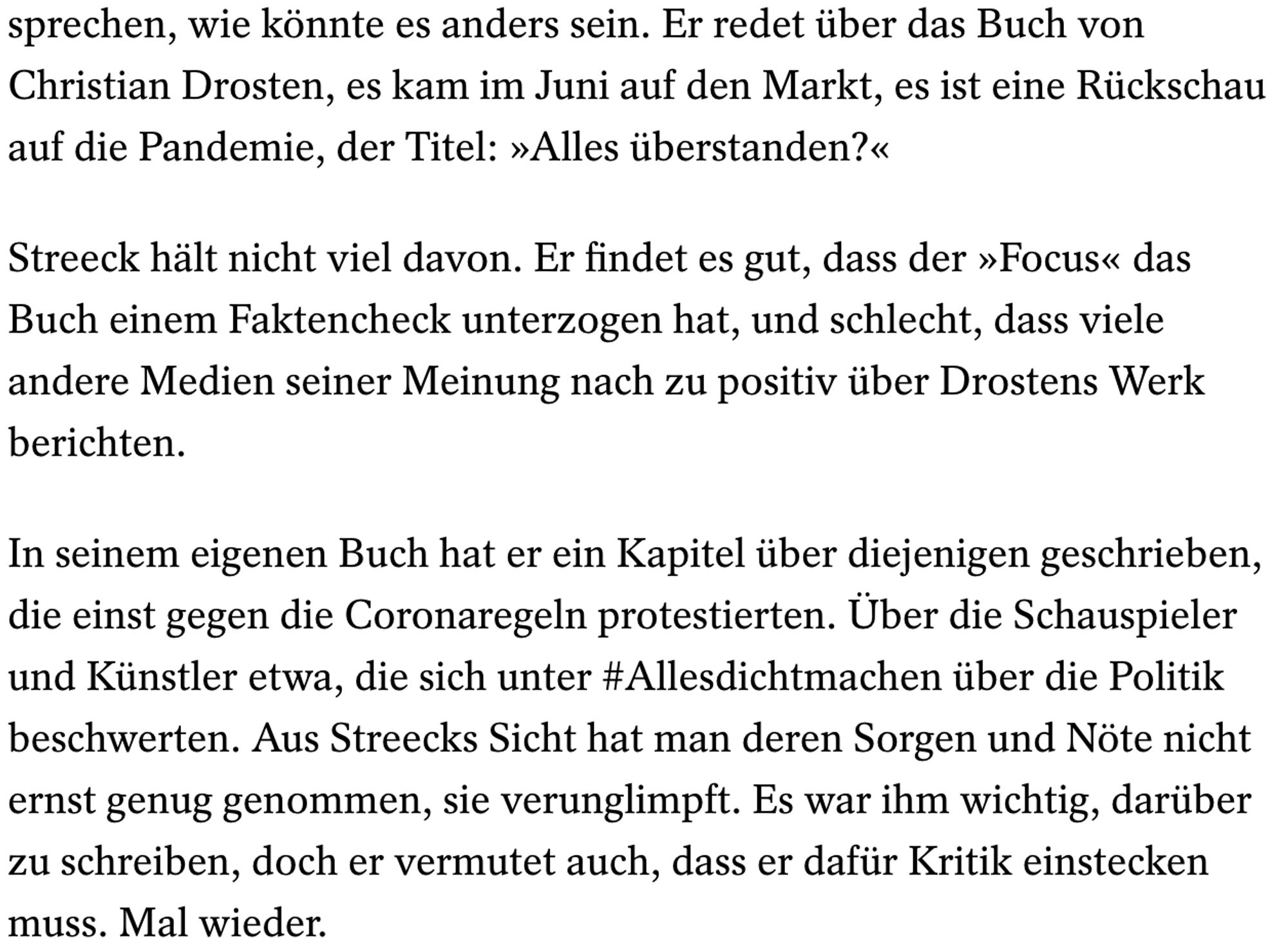 Screenshot SpiegelOnline aus Artikel von Eberle über Streeck:
... sprechen, wie könnte es anders sein. Er redet über das Buch von Christian Drosten, es kam im Juni auf den Markt, es ist eine Rückschau auf die Pandemie, der Titel: »Alles überstanden?«

Streeck hält nicht viel davon. Er findet es gut, dass der »Focus« das Buch einem Faktencheck unterzogen hat, und schlecht, dass viele andere Medien seiner Meinung nach zu positiv über Drostens Werk berichten.

In seinem eigenen Buch hat er ein Kapitel über diejenigen geschrieben, die einst gegen die Coronaregeln protestierten. Über die Schauspieler und Künstler etwa, die sich unter #Allesdichtmachen über die Politik beschwerten. Aus Streecks Sicht hat man deren Sorgen und Nöte nicht ernst genug genommen, sie verunglimpft. Es war ihm wichtig, darüber zu schreiben, doch er vermutet auch, dass er dafür Kritik einstecken muss. Mal wieder.