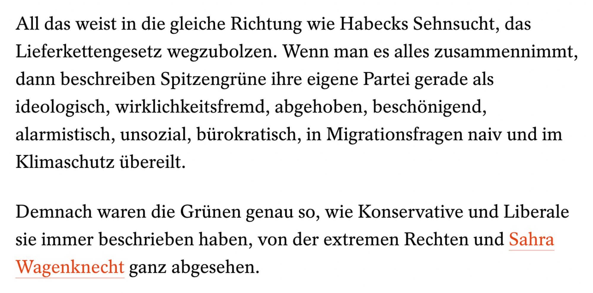 Ausschnitt aus Artikel von Jonas Schaible:
All das weist in die gleiche Richtung wie Habecks Sehnsucht, das Lieferkettengesetz wegzubolzen. Wenn man es alles zusammennimmt, dann beschreiben Spitzengrüne ihre eigene Partei gerade als ideologisch, wirklichkeitsfremd, abgehoben, beschönigend, alarmistisch, unsozial, bürokratisch, in Migrationsfragen naiv und im Klimaschutz übereilt.

Demnach waren die Grünen genau so, wie Konservative und Liberale sie immer beschrieben haben, von der extremen Rechten und Sahra Wagenknecht ganz abgesehen.