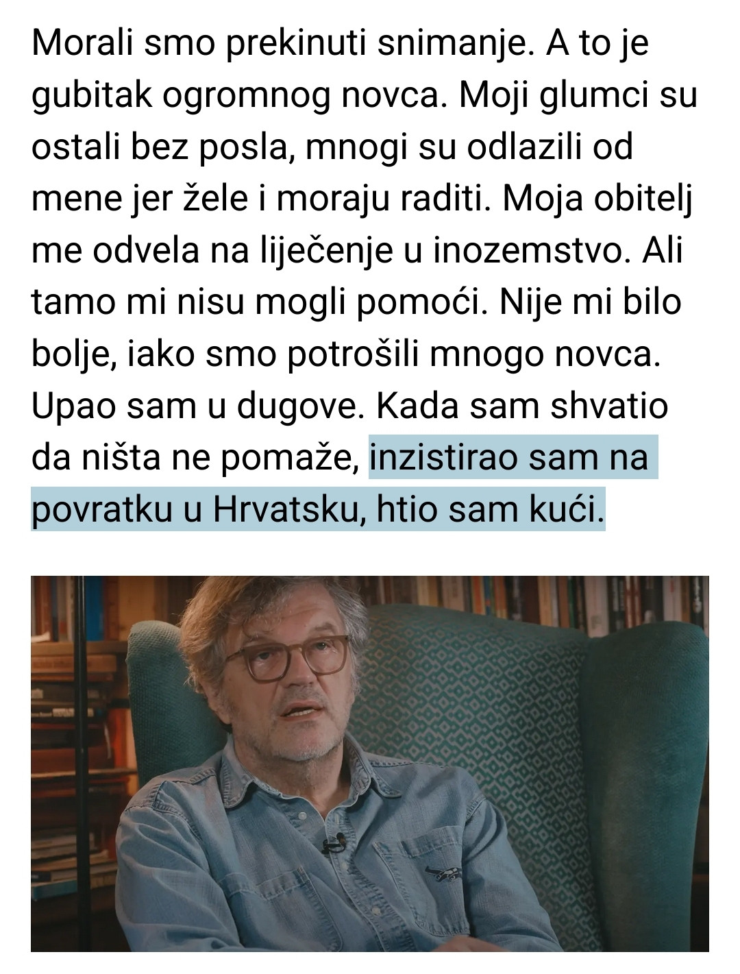 iz teksta:

"Morali smo prekinuti snimanje. A to je gubitak ogromnog novca. Moji glumci su ostali bez posla, mnogi su odlazili od mene jer žele i moraju raditi. Moja obitelj me odvela na liječenje u inozemstvo. Ali tamo mi nisu mogli pomoći. Nije mi bilo bolje, iako smo potrošili mnogo novca. Upao sam u dugove. Kada sam shvatio da ništa ne pomaže, inzistirao sam na povratku u Hrvatsku, htio sam kući."