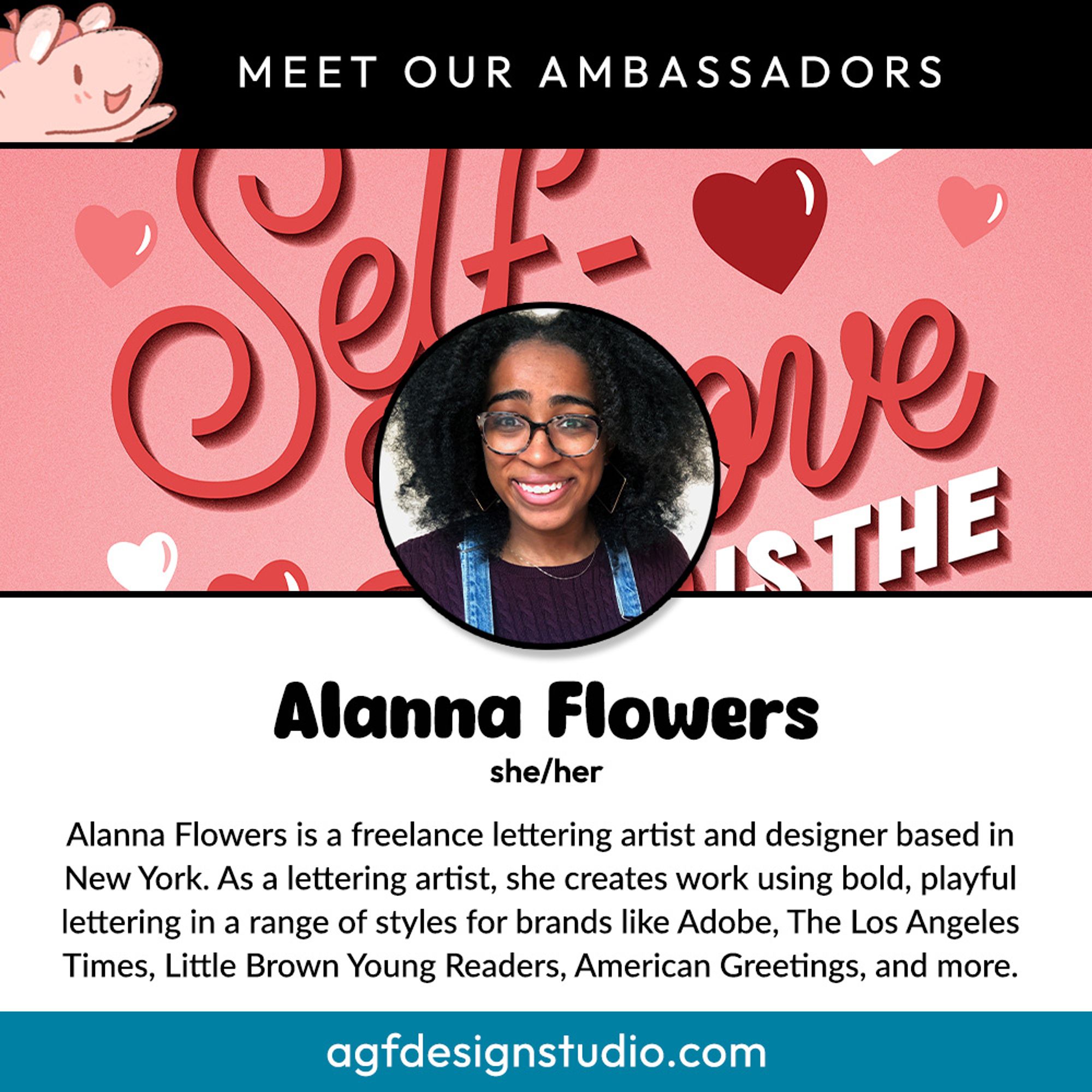 Meet Our Ambassadors:
Alanna Flowers
she/her
Alanna Flowers is a freelance lettering artist and designer based in New York. As a lettering artist, she creates work using bold, playful lettering in a range of styles for brands like Adobe, The Los Angeles Times, Little Brown Young Readers, American Greetings, and more.
agfdesignstudio.com