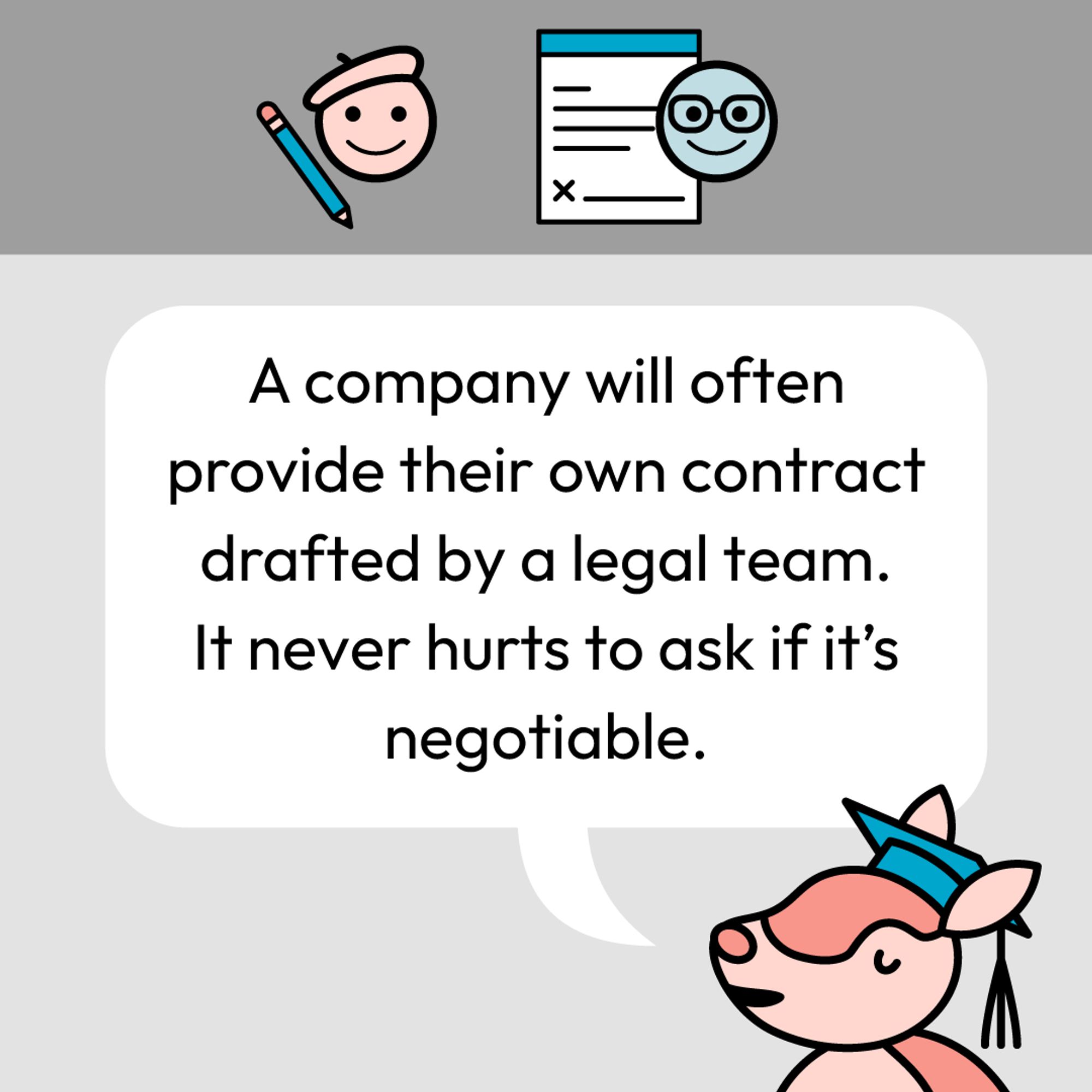 A company will often provide their own contract drafted by a legal team. It never hurts to ask if it's negotiable.