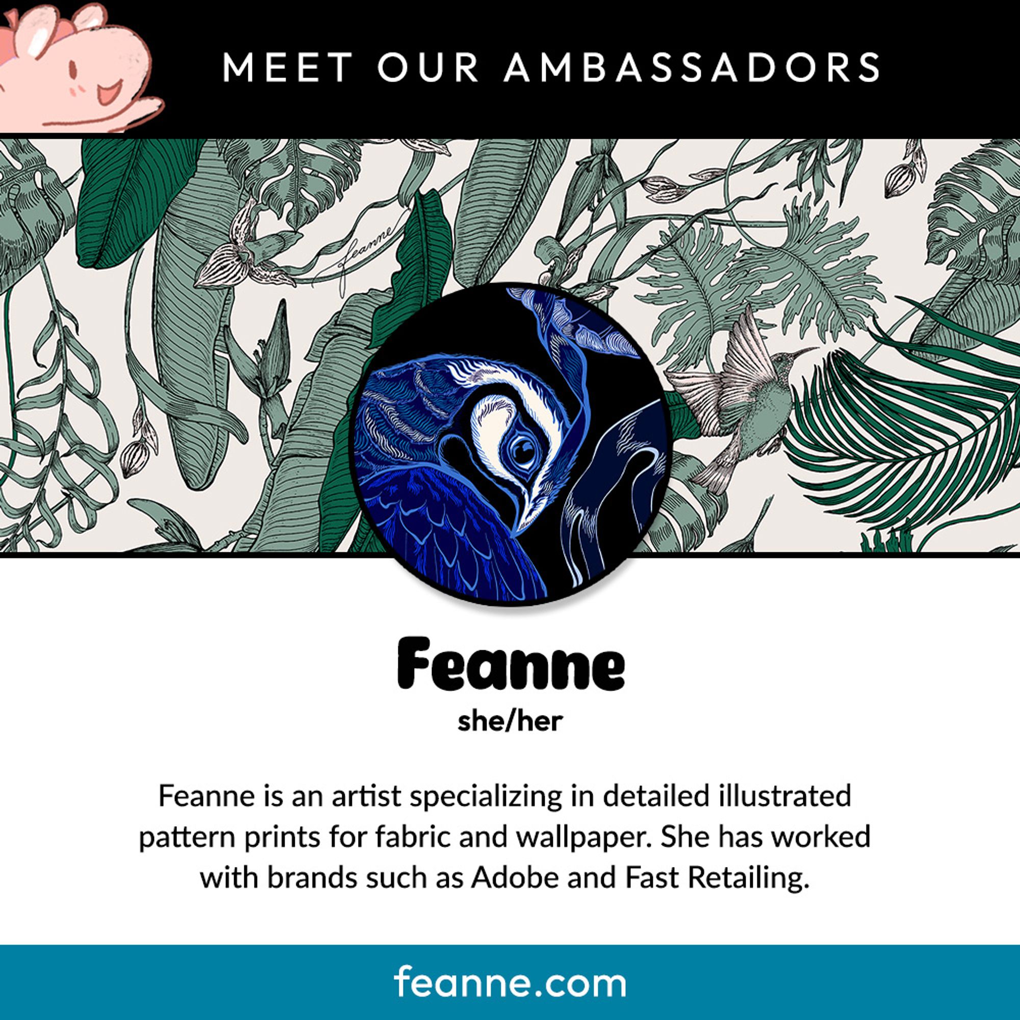 Meet our ambassadors:
Feanne, she/her.
Feanne is an artist specializing in detailed illustrated pattern prints for fabric and wallpaper. She has worked with brands such as Adobe and Fast Retailing.
feanne.com