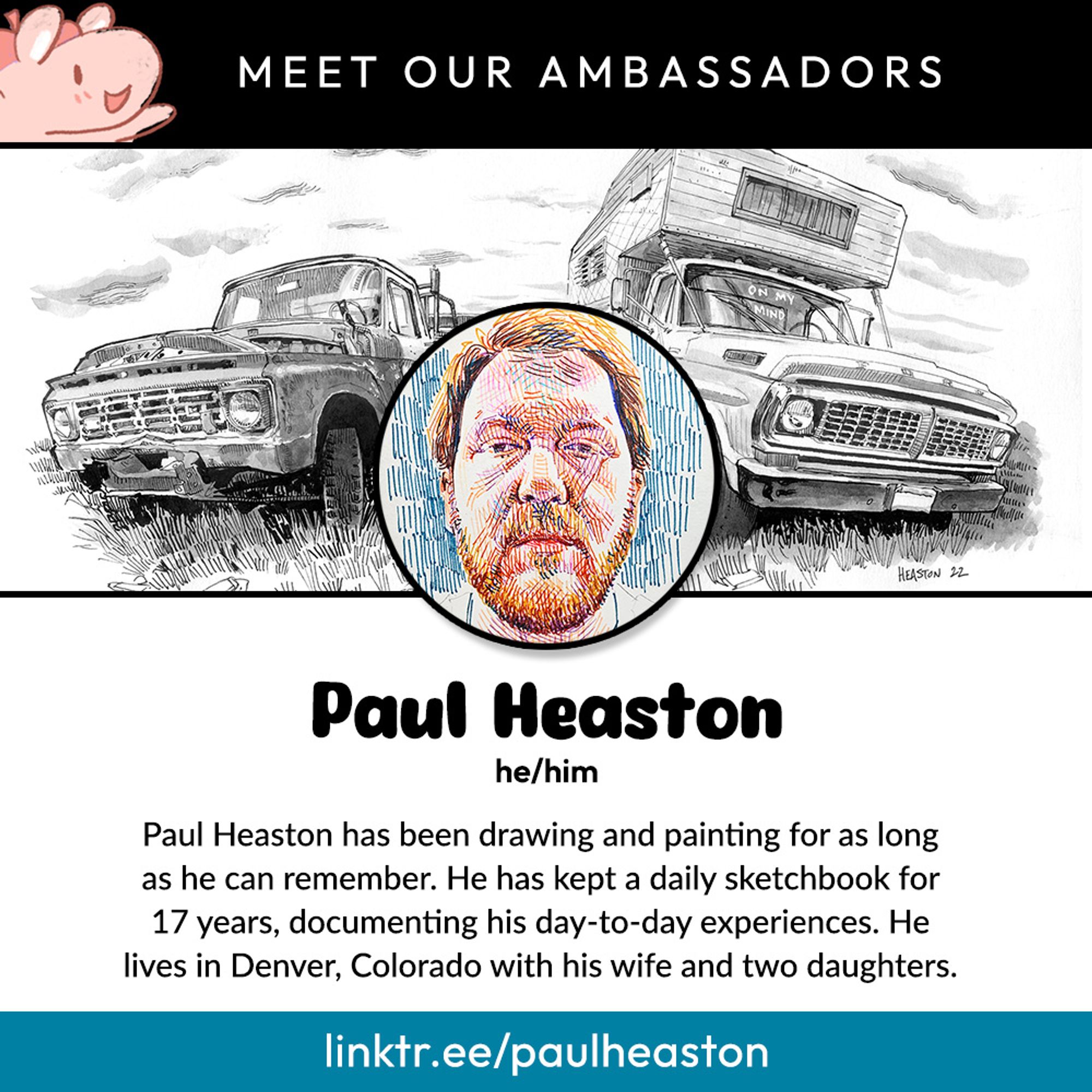 Meet Our Ambassadors:
Paul Heaston, he/him.
Paul Heaston has been drawing and painting for as long as he can remember. He has kept a daily sketchbook for 17 years, documenting his day-to-day experiences. He lives in Denver, Colorado with his wife and two daughters.
linktr.ee/paulheaston