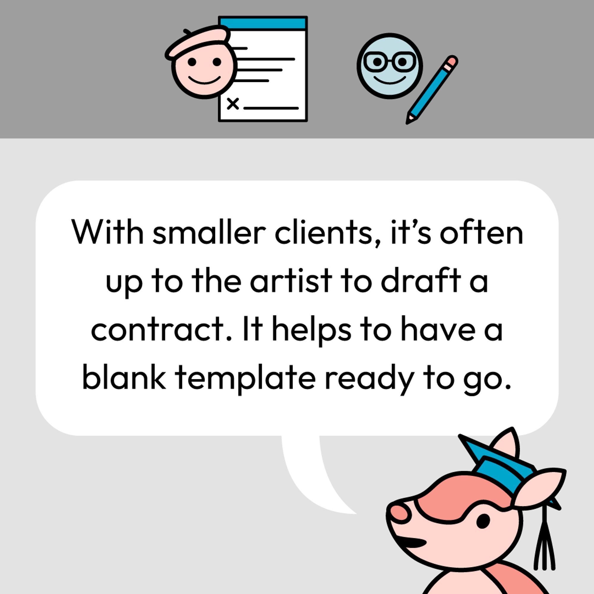 With smaller clients, it's often up to the artist to draft a contract. It helps to have a blank template ready to go.