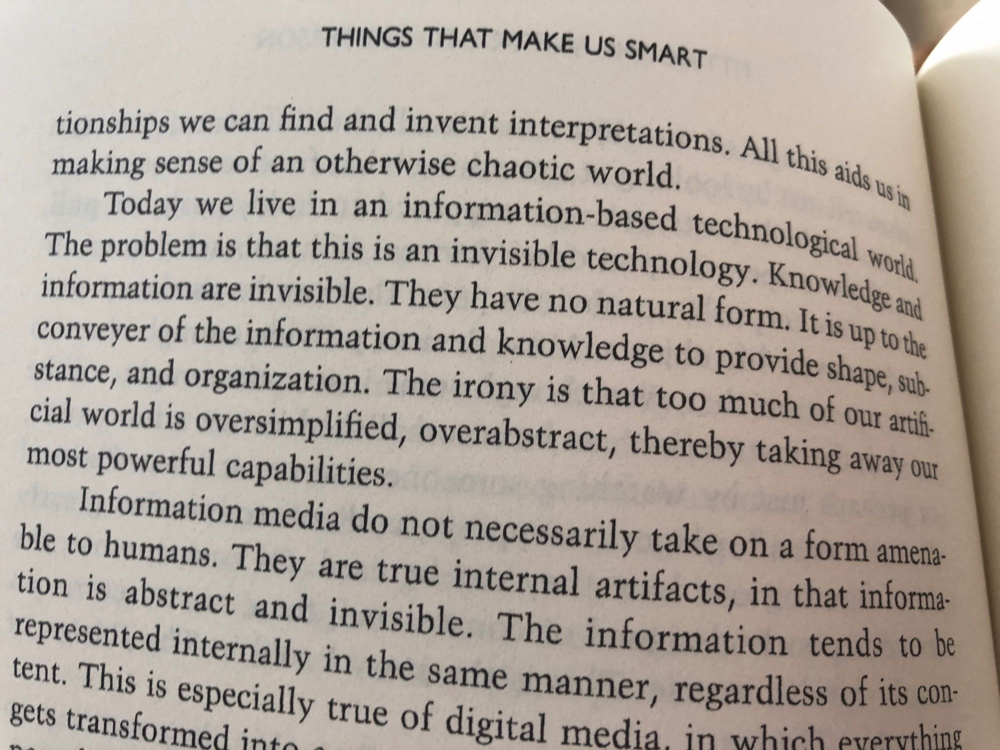 Today we live in an information-based technological word. The problem is that this is an invisible technology. Knowledge and information are invisible. They have no natural form. It is up to the conveyer of the information and knowledge to provide shape, sub-stance, and organization. The irony is that too much of our artificial world is oversimplified, overabstract, thereby taking away our most powerful capabilities.