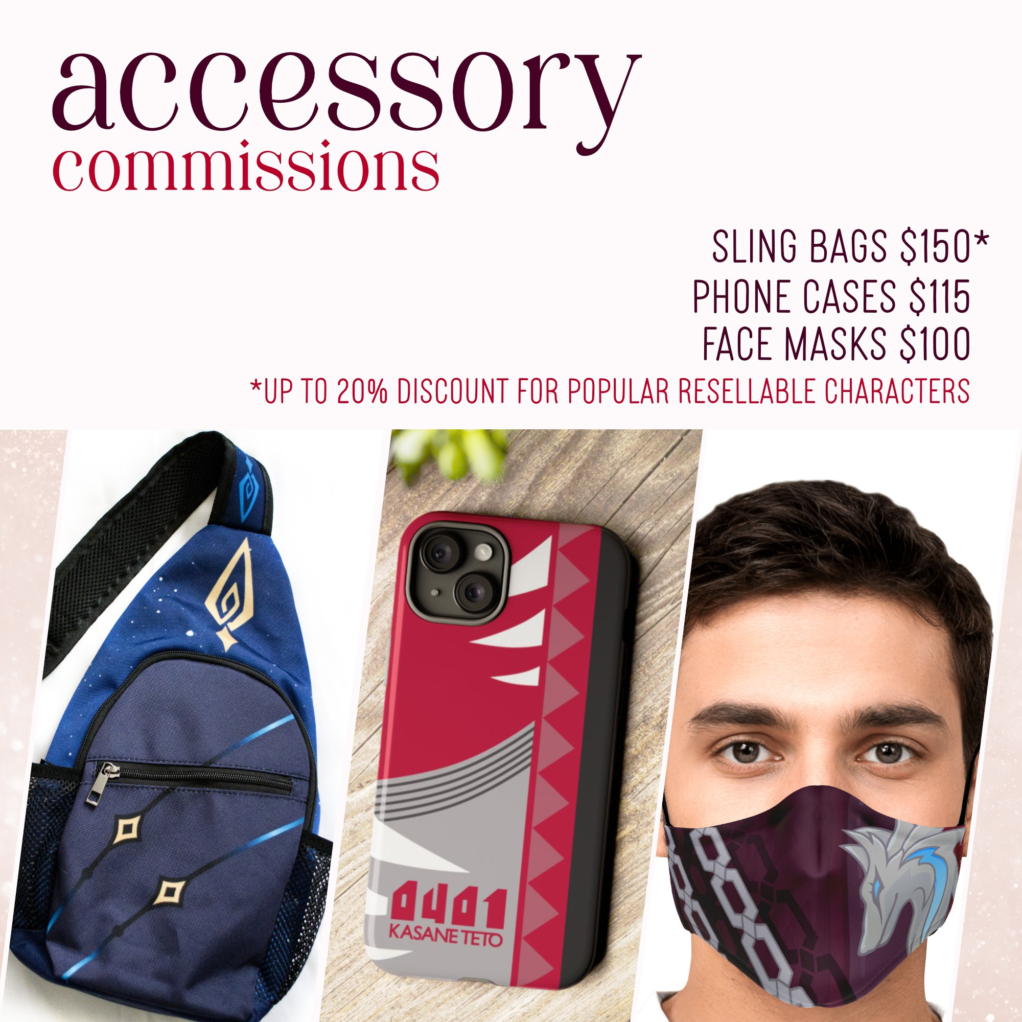 Accessory Commissions

Sling Bags $150*
Phone Cases $115
Face Masks $100

*Up to 20% off for popular resellable characters