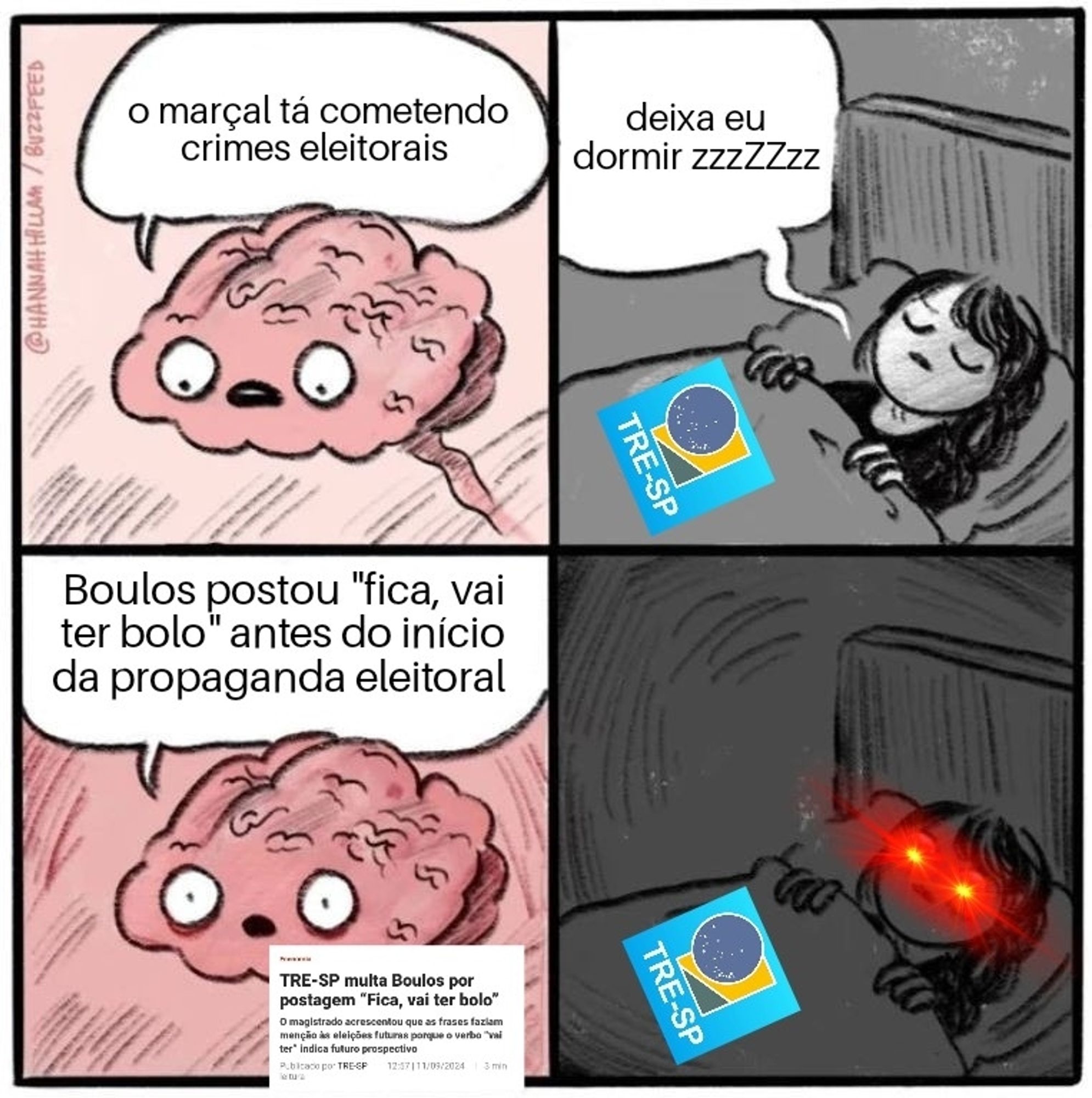 Meme do cérebro conversando com a menina na cama

cérebro: o marçal tá cometendo crimes eleitorais 

menina representado o tre-sp de olhos fechados diz: deixa eu dormir zzzZZzz 

cérebro: Boulos postou "fica, vai ter bolo" antes do início da propaganda eleitoral 


menina representado o tre-sp abre os olhos com laiser vermelho de exterminador do futuro

*em anexo ao meme uma imagem da notícia cujo o título é "TRE-SP multa Boulos por postagem"fica, vai ter bolo"