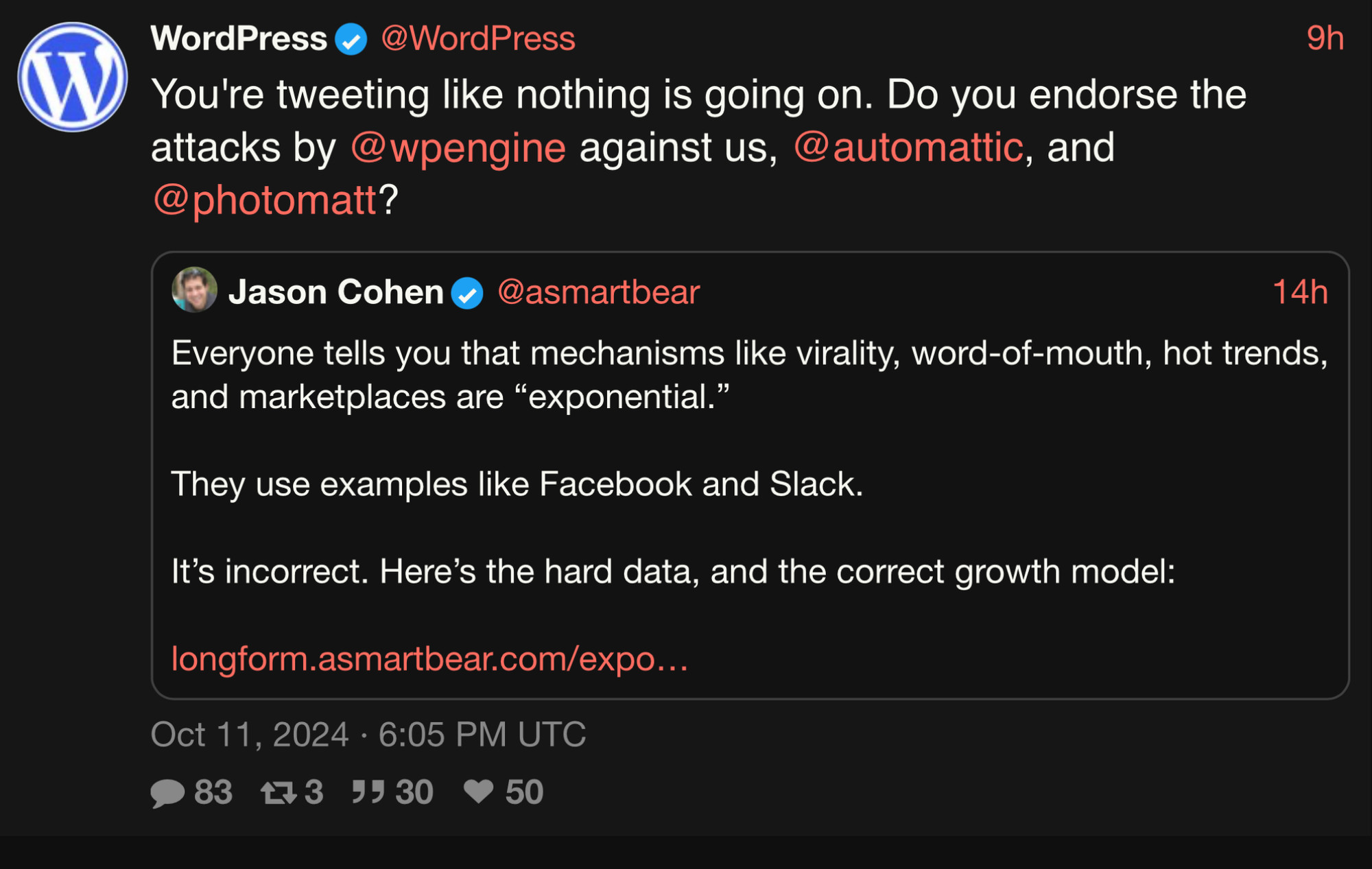 WordPress
@WordPress
You're tweeting like nothing is going on. Do you endorse the
attacks by @pengine against us, @automattic, and
@photomatt?

Jason Cohen 
@asmartbear
Everyone tells you that mechanisms like virality, word-of-mouth, hot trends,
and marketplaces are "exponential."
They use examples like Facebook and Slack.
It's incorrect. Here's the hard data, and the correct growth model:
longform.asmartbear.com/expo…
Oct 11, 2024 • 6:05 PM UTC