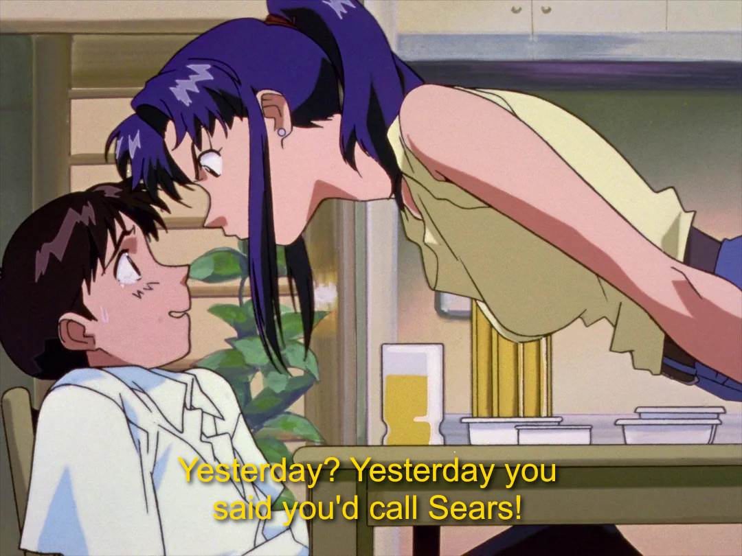 screenshot from Evangelion of Misato literally up in Shinji's face over a dining table, Shinji visibly intimidated and sweating. at the bottom I've added, in a caption font, "Yesterday? Yesterday you said you'd call Sears!"
