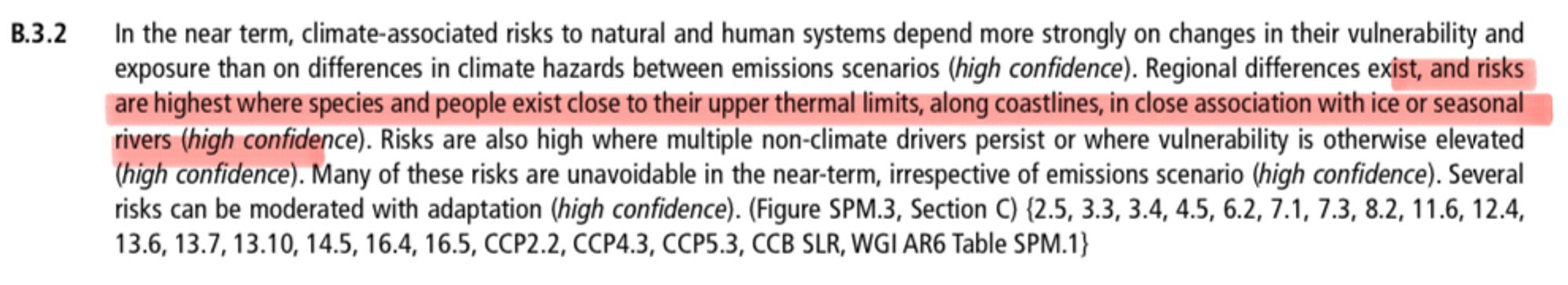 B.3.2
In the near term, climate-associated risks to natural and human systems depend more strongly on changes in their vulnerability and exposure than on differences in climate hazards between emissions scenarios (high confidence). Regional differences exist, and risks are highest where species and people exist close to their upper thermal limits, along coastlines, in close association with ice or seasonal rivers (high confidence). Risks are also high where multiple non-climate drivers persist or where vulnerability is otherwise elevated (high confidence). Many of these risks are unavoidable in the near-term, irrespective of emissions scenario (high confidence). Several risks can be moderated with adaptation (high confidence). (Figure SPM.3, Section C)