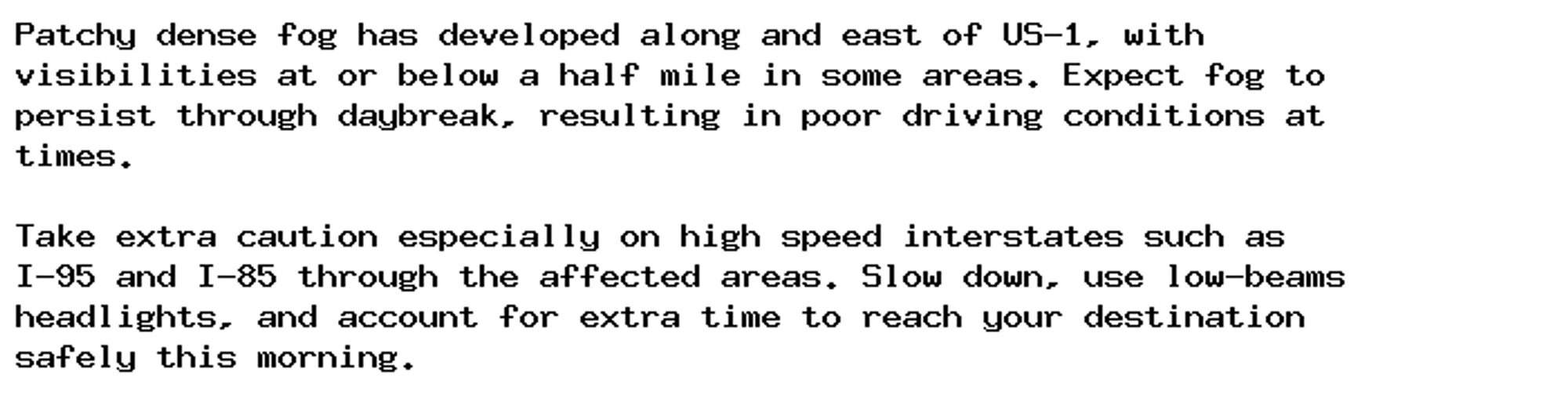 Patchy dense fog has developed along and east of US-1, with
visibilities at or below a half mile in some areas. Expect fog to
persist through daybreak, resulting in poor driving conditions at
times.

Take extra caution especially on high speed interstates such as
I-95 and I-85 through the affected areas. Slow down, use low-beams
headlights, and account for extra time to reach your destination
safely this morning.