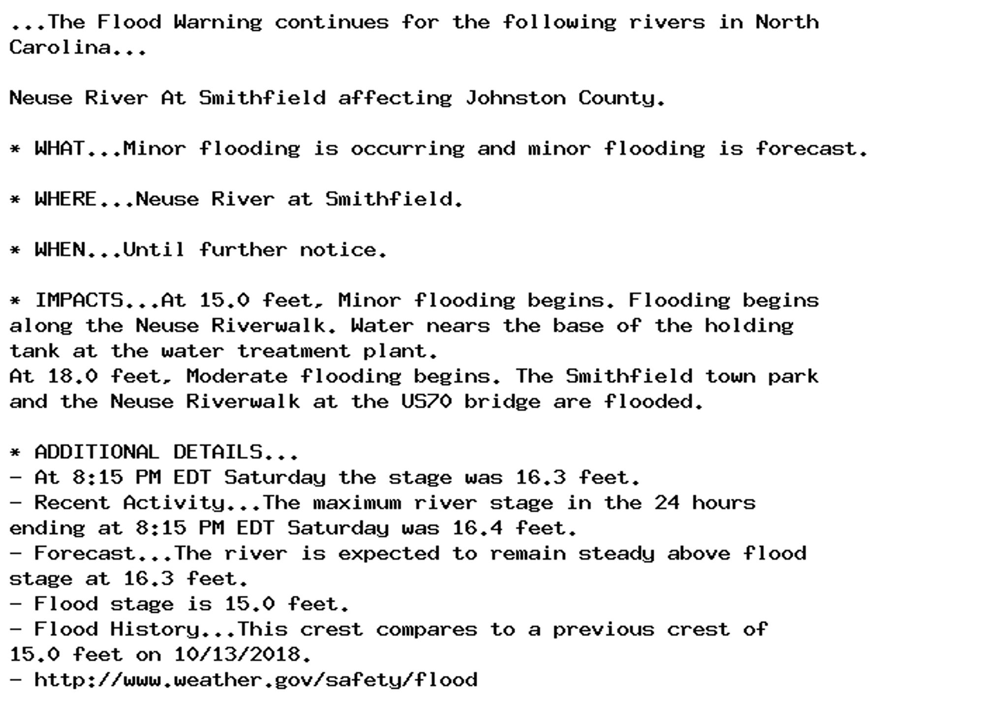 ...The Flood Warning continues for the following rivers in North
Carolina...

Neuse River At Smithfield affecting Johnston County.

* WHAT...Minor flooding is occurring and minor flooding is forecast.

* WHERE...Neuse River at Smithfield.

* WHEN...Until further notice.

* IMPACTS...At 15.0 feet, Minor flooding begins. Flooding begins
along the Neuse Riverwalk. Water nears the base of the holding
tank at the water treatment plant.
At 18.0 feet, Moderate flooding begins. The Smithfield town park
and the Neuse Riverwalk at the US70 bridge are flooded.

* ADDITIONAL DETAILS...
- At 8:15 PM EDT Saturday the stage was 16.3 feet.
- Recent Activity...The maximum river stage in the 24 hours
ending at 8:15 PM EDT Saturday was 16.4 feet.
- Forecast...The river is expected to remain steady above flood
stage at 16.3 feet.
- Flood stage is 15.0 feet.
- Flood History...This crest compares to a previous crest of
15.0 feet on 10/13/2018.
- http://www.weather.gov/safety/flood