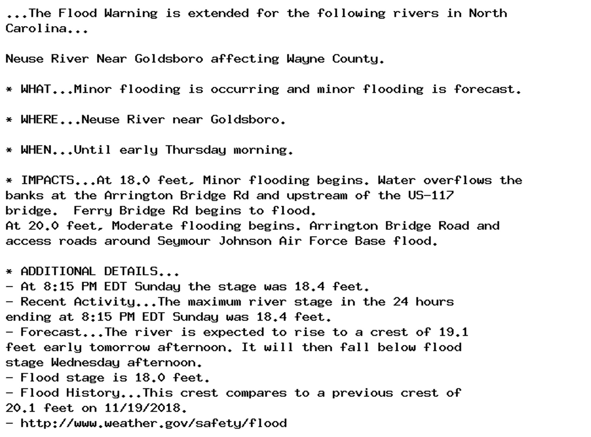 ...The Flood Warning is extended for the following rivers in North
Carolina...

Neuse River Near Goldsboro affecting Wayne County.

* WHAT...Minor flooding is occurring and minor flooding is forecast.

* WHERE...Neuse River near Goldsboro.

* WHEN...Until early Thursday morning.

* IMPACTS...At 18.0 feet, Minor flooding begins. Water overflows the
banks at the Arrington Bridge Rd and upstream of the US-117
bridge.  Ferry Bridge Rd begins to flood.
At 20.0 feet, Moderate flooding begins. Arrington Bridge Road and
access roads around Seymour Johnson Air Force Base flood.

* ADDITIONAL DETAILS...
- At 8:15 PM EDT Sunday the stage was 18.4 feet.
- Recent Activity...The maximum river stage in the 24 hours
ending at 8:15 PM EDT Sunday was 18.4 feet.
- Forecast...The river is expected to rise to a crest of 19.1
feet early tomorrow afternoon. It will then fall below flood
stage Wednesday afternoon.
- Flood stage is 18.0 feet.
- Flood History...This crest compares to a previous crest of
20.1 feet on 11/19/2018.
- http://www.weather.gov/safety/flood