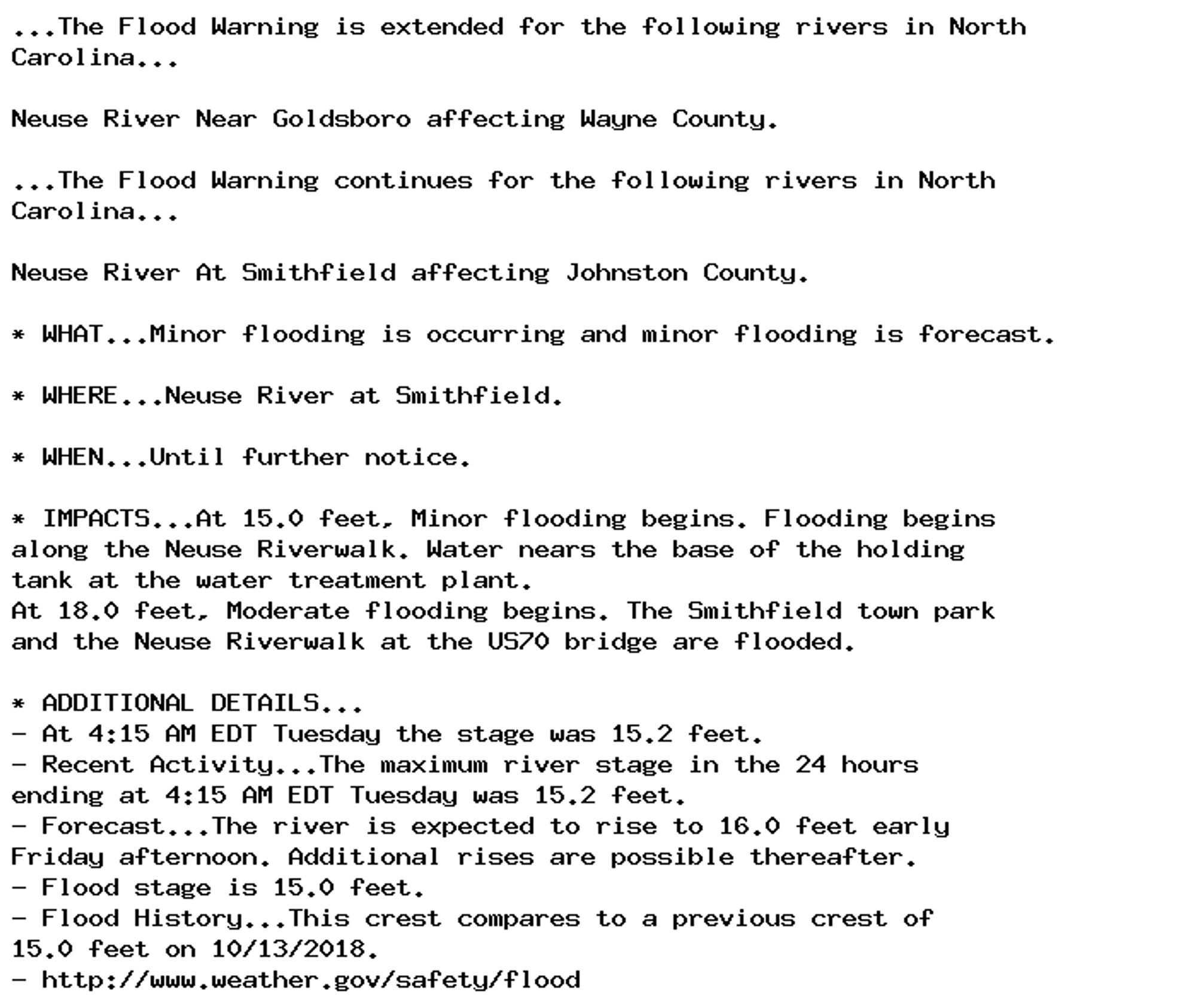 ...The Flood Warning is extended for the following rivers in North
Carolina...

Neuse River Near Goldsboro affecting Wayne County.

...The Flood Warning continues for the following rivers in North
Carolina...

Neuse River At Smithfield affecting Johnston County.

* WHAT...Minor flooding is occurring and minor flooding is forecast.

* WHERE...Neuse River at Smithfield.

* WHEN...Until further notice.

* IMPACTS...At 15.0 feet, Minor flooding begins. Flooding begins
along the Neuse Riverwalk. Water nears the base of the holding
tank at the water treatment plant.
At 18.0 feet, Moderate flooding begins. The Smithfield town park
and the Neuse Riverwalk at the US70 bridge are flooded.

* ADDITIONAL DETAILS...
- At 4:15 AM EDT Tuesday the stage was 15.2 feet.
- Recent Activity...The maximum river stage in the 24 hours
ending at 4:15 AM EDT Tuesday was 15.2 feet.
- Forecast...The river is expected to rise to 16.0 feet early
Friday afternoon. Additional rises are possible thereafter.
- Flood stage is 15.0 feet.
- Flood History...This crest compares to a previous crest of
15.0 feet on 10/13/2018.
- http://www.weather.gov/safety/flood