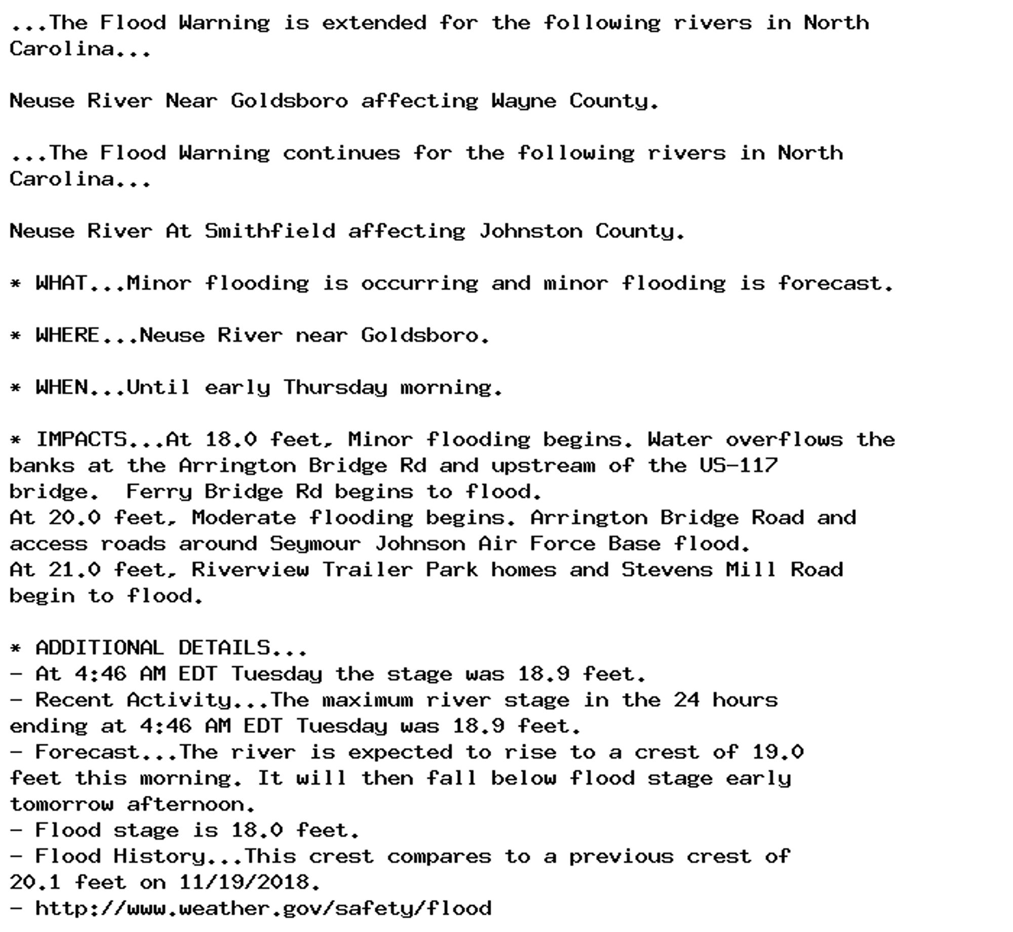 ...The Flood Warning is extended for the following rivers in North
Carolina...

Neuse River Near Goldsboro affecting Wayne County.

...The Flood Warning continues for the following rivers in North
Carolina...

Neuse River At Smithfield affecting Johnston County.

* WHAT...Minor flooding is occurring and minor flooding is forecast.

* WHERE...Neuse River near Goldsboro.

* WHEN...Until early Thursday morning.

* IMPACTS...At 18.0 feet, Minor flooding begins. Water overflows the
banks at the Arrington Bridge Rd and upstream of the US-117
bridge.  Ferry Bridge Rd begins to flood.
At 20.0 feet, Moderate flooding begins. Arrington Bridge Road and
access roads around Seymour Johnson Air Force Base flood.
At 21.0 feet, Riverview Trailer Park homes and Stevens Mill Road
begin to flood.

* ADDITIONAL DETAILS...
- At 4:46 AM EDT Tuesday the stage was 18.9 feet.
- Recent Activity...The maximum river stage in the 24 hours
ending at 4:46 AM EDT Tuesday was 18.9 feet.
- Forecast...The river is expected to rise to a crest of 19.0
feet this morning. It will then fall below flood stage early
tomorrow afternoon.
- Flood stage is 18.0 feet.
- Flood History...This crest compares to a previous crest of
20.1 feet on 11/19/2018.
- http://www.weather.gov/safety/flood