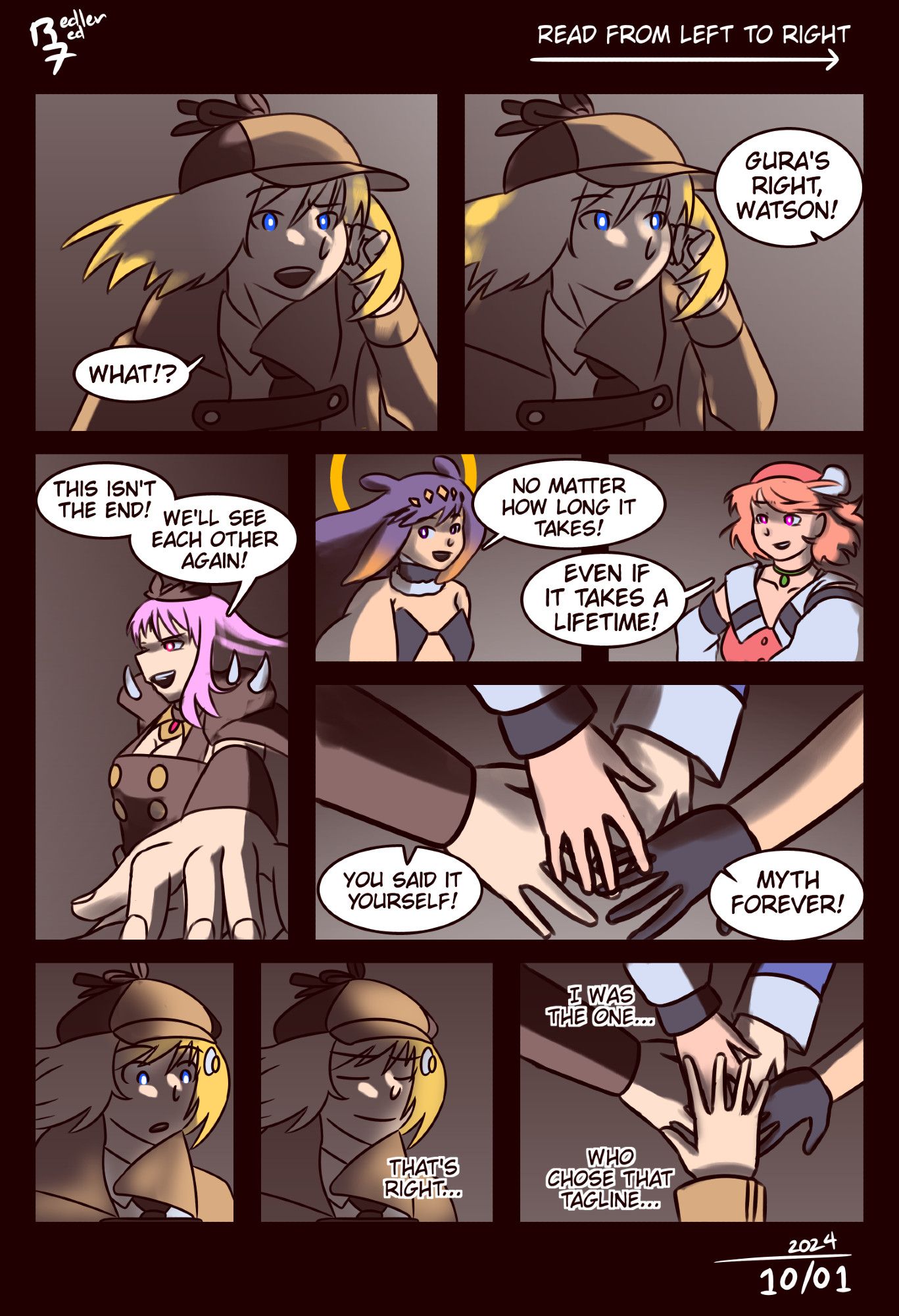 Hololive fan comic, page 8 of 9. Ame raises a brow. "What?" Then Calli chimes in, putting her hand over Gura's hand. "Gura's right. This isn't the end! We'll see each other again!" Ina and Kiara join in, putting their hands over Calli's and Gura's hands. "No matter how long it takes," they say. "Even if it takes a lifetime! You said it yourself: Myth forever!" Ame looks down at their hands in surprise, then smiles with pride. "That's right," she thinks. "I was the one who chose that tag line." Ame puts her hand together with the others.