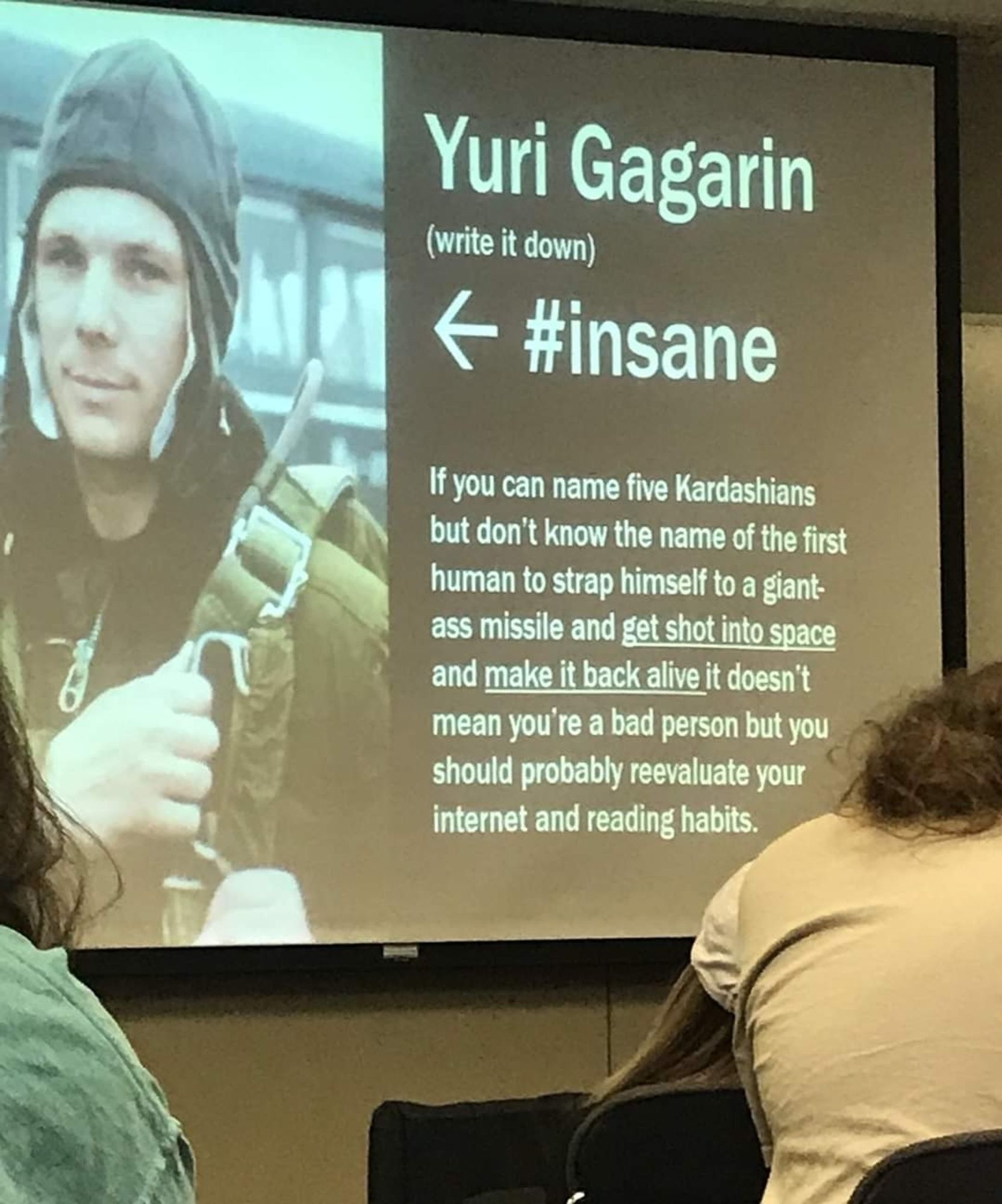 Foto einer Powerpoint Präsentation.

Text der Slide:

"Yuri Gagarin
(write it down)

#insane

If you can name five Kardashians but don't know the name of the first human to strap himself to a giant-ass missile and get shot into space and make it back alive it doesn't mean you're a bad person but you should probably reevaluate your internet and reading habits.