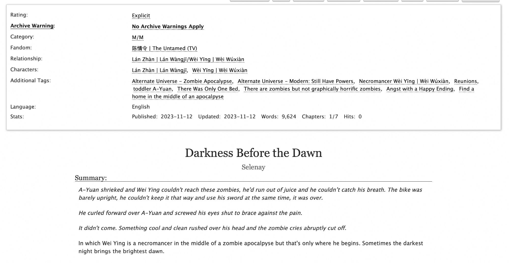 Screenshot of the tags and summary for a fic.

Summary reads:

A-Yuan shrieked and Wei Ying couldn't reach these zombies, he'd run out of juice and he couldn’t catch his breath. The bike was barely upright, he couldn't keep it that way and use his sword at the same time, it was over.

He curled forward over A-Yuan and screwed his eyes shut to brace against the pain.

It didn't come. Something cool and clean rushed over his head and the zombie cries abruptly cut off.

In which Wei Ying is a necromancer in the middle of a zombie apocalpyse but that's only where he begins. Sometimes the darkest night brings the brightest dawn.