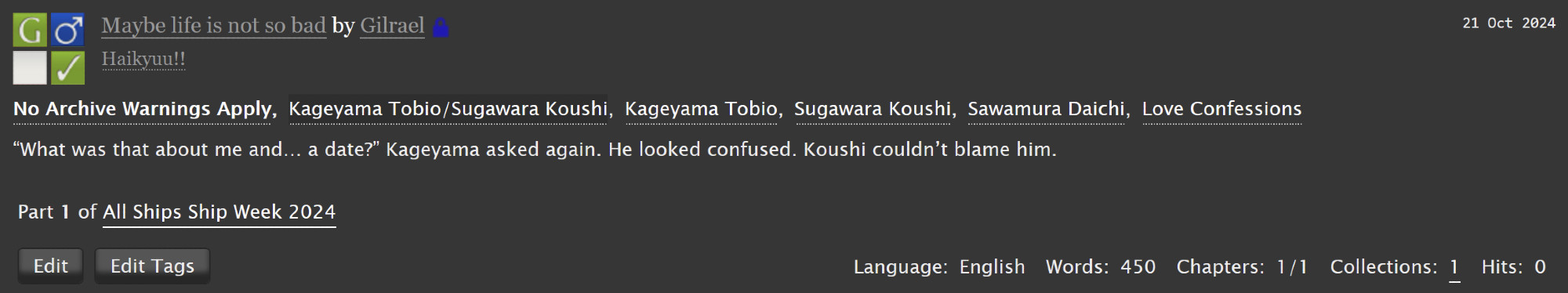 Screenshot of a fanfic summary on Ao3 with the title "Maybe life is not so bad" and the following tags:
Rating G, M/M, No Archive Warnings Apply, Kageyama Tobio/Sugawara Koushi, Kageyama Tobio, Sugawara Koushi, Sawamura Daichi, Love Confessions.
Summary: "What was that about me and... a date?" Kageyama asked again. He looked confused. Koushi couldn't blame him.