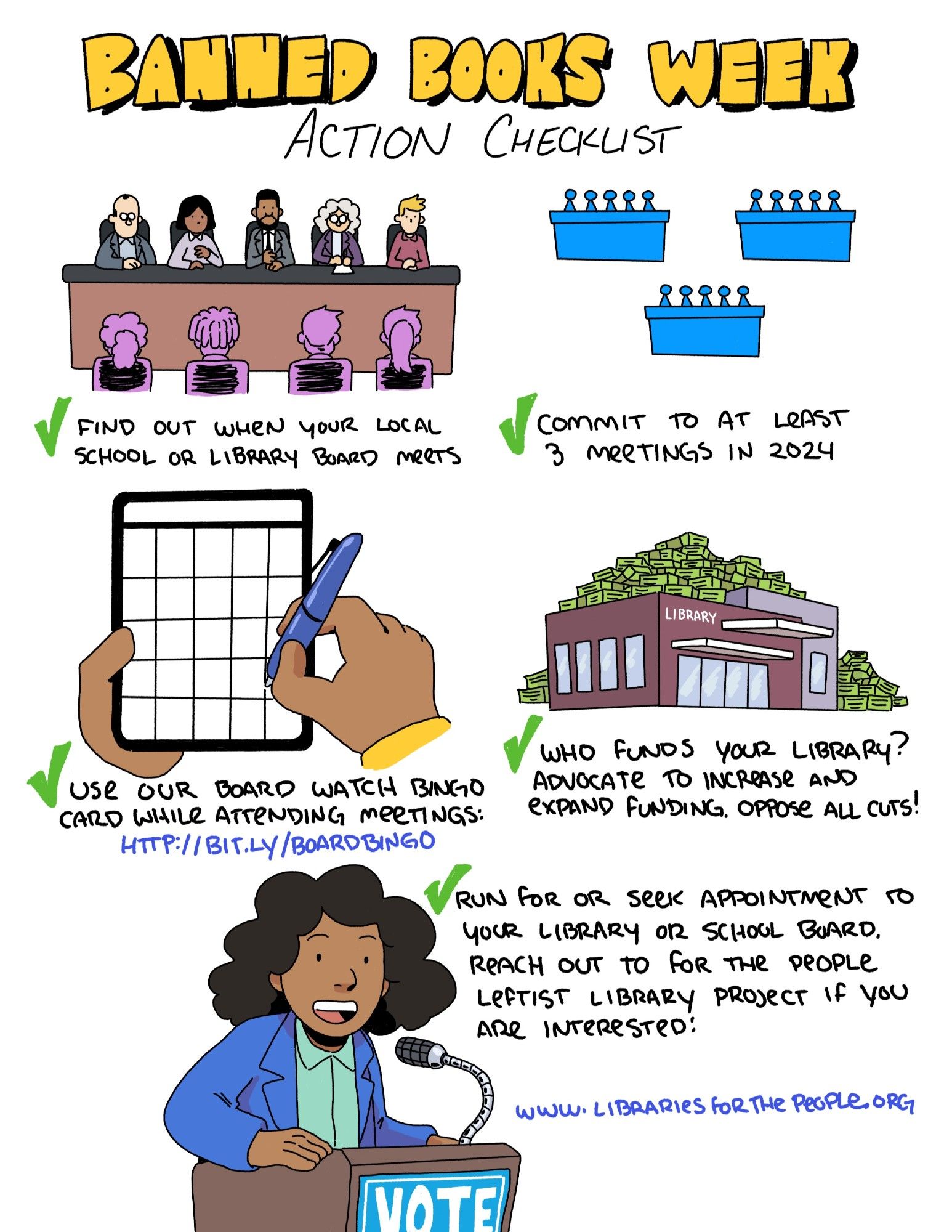 A comic titled: Banned Books Week Action Checklist
Square 1: a 5-person board of trustees foreshadowed by meeting attendees with the caption "✔ Find out when your local school or library board meets".
Square 2: three (smaller, more simplified) boards of trustees with the caption "✔ Commit to at least 3 meetings in 2024".
Square 3: a hand holding a pen to a bingo card with the caption "✔ Use our board-watcher bingo card while attending meetings http://bit.ly/boardbingo".
Square 4: a library building surrounded by green stacks of money. with the caption "✔ Who funds your library? Advocate to increase and expand funding. Oppose all cuts!".
Square 5: a library defender speaking into a microphone at a podium with the word "vote" on it with the caption "✔ Run for or seek appointment to your library or school board. Reach out to For the People Leftists Library Project if you are interested!".
A URL is included as well: www.librariesforthepeople.org