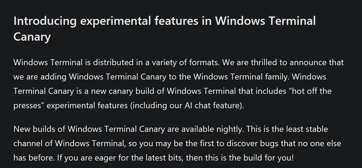 A blog post that reads

Windows Terminal is distributed in a variety of formats. We are thrilled to announce that we are adding Windows Terminal Canary to the Windows Terminal family. Windows Terminal Canary is a new canary build of Windows Terminal that includes “hot off the presses” experimental features (including our AI chat feature).

New builds of Windows Terminal Canary are available nightly. This is the least stable channel of Windows Terminal, so you may be the first to discover bugs that no one else has before. If you are eager for the latest bits, then this is the build for you!