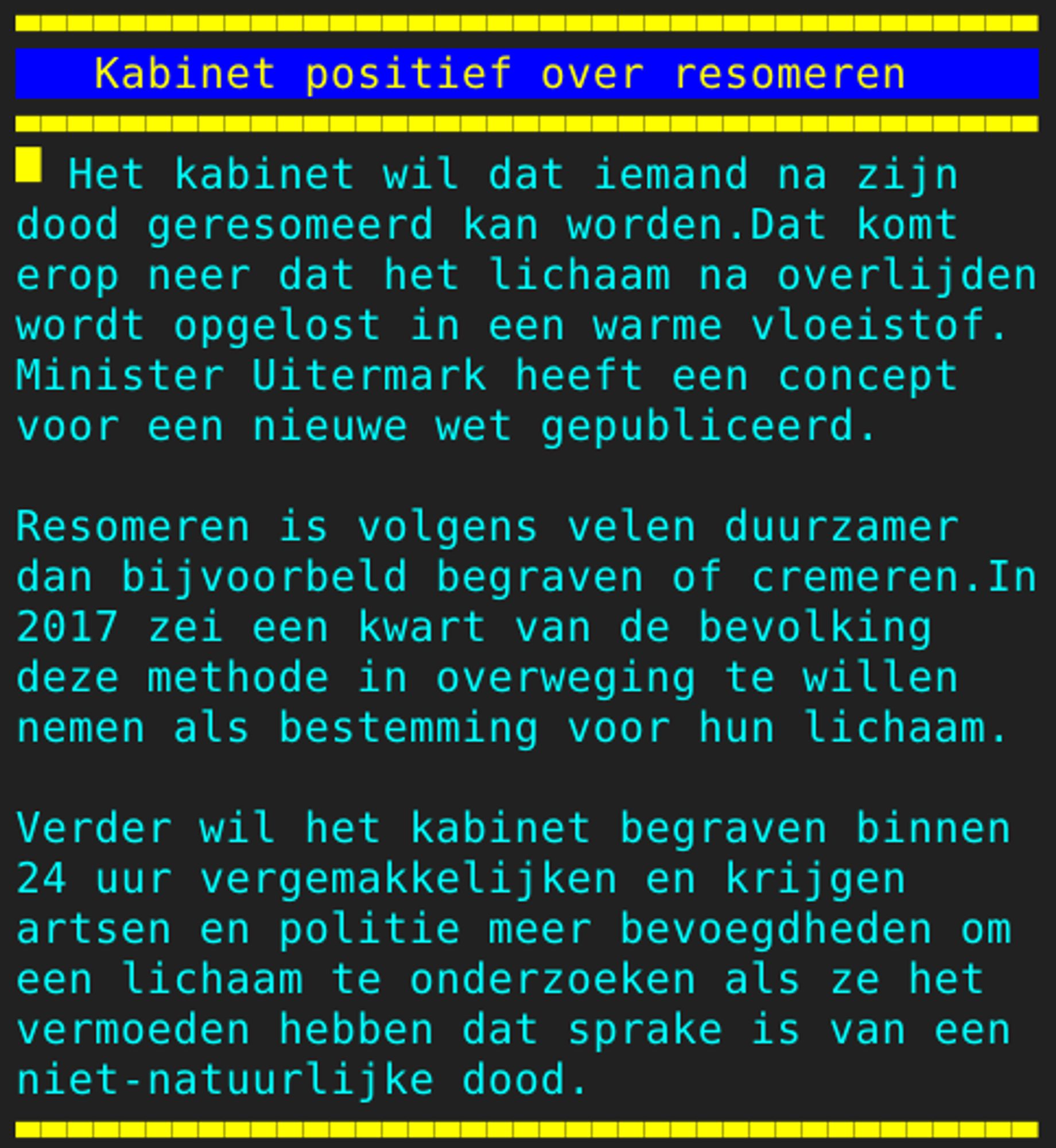 Pagina 104 - Titel: Kabinet positief over resomeren - Inhoud: Het kabinet wil dat iemand na zijn
dood geresomeerd kan worden.Dat komt
erop neer dat het lichaam na overlijden
wordt opgelost in een warme vloeistof.
Minister Uitermark heeft een concept
voor een nieuwe wet gepubliceerd.

Resomeren is volgens velen duurzamer
dan bijvoorbeld begraven of cremeren.In
2017 zei een kwart van de bevolking
deze methode in overweging te willen
nemen als bestemming voor hun lichaam.

Verder wil het kabinet begraven binnen
24 uur vergemakkelijken en krijgen
artsen en politie meer bevoegdheden om
een lichaam te onderzoeken als ze het
vermoeden hebben dat sprake is van een
niet-natuurlijke dood.