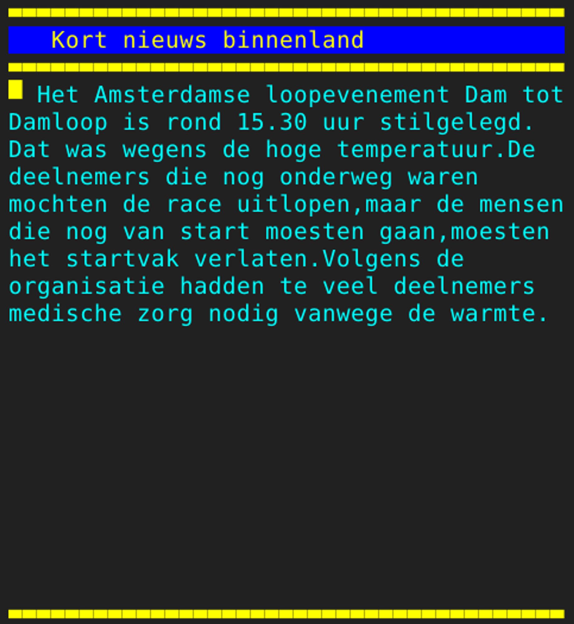 Pagina 121 - Titel: Kort nieuws binnenland - Inhoud: Het Amsterdamse loopevenement Dam tot
Damloop is rond 15.30 uur stilgelegd.
Dat was wegens de hoge temperatuur.De
deelnemers die nog onderweg waren
mochten de race uitlopen,maar de mensen
die nog van start moesten gaan,moesten
het startvak verlaten.Volgens de
organisatie hadden te veel deelnemers
medische zorg nodig vanwege de warmte.









