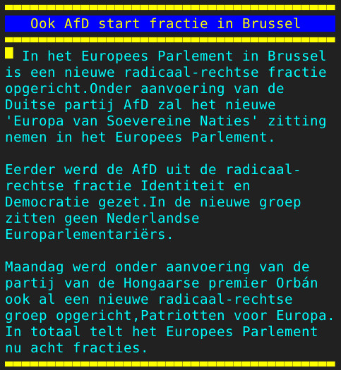 Pagina 131 - Titel: Ook AfD start fractie in Brussel - Inhoud: In het Europees Parlement in Brussel
is een nieuwe radicaal-rechtse fractie
opgericht.Onder aanvoering van de
Duitse partij AfD zal het nieuwe
'Europa van Soevereine Naties' zitting
nemen in het Europees Parlement.

Eerder werd de AfD uit de radicaal-
rechtse fractie Identiteit en
Democratie gezet.In de nieuwe groep
zitten geen Nederlandse
Europarlementariërs.

Maandag werd onder aanvoering van de
partij van de Hongaarse premier Orbán
ook al een nieuwe radicaal-rechtse
groep opgericht,Patriotten voor Europa.
In totaal telt het Europees Parlement
nu acht fracties.