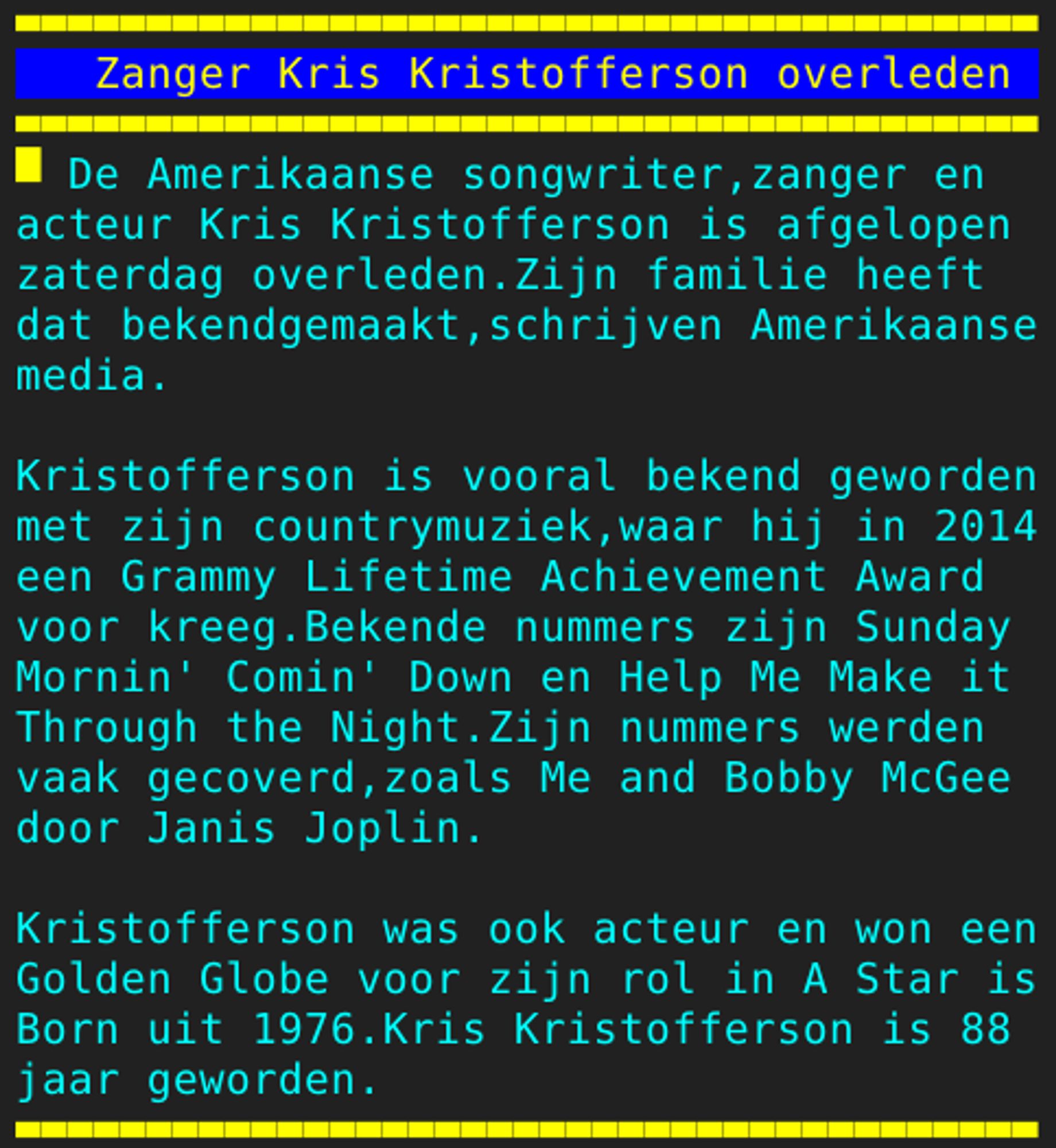 Pagina 130 - Titel: Zanger Kris Kristofferson overleden - Inhoud: De Amerikaanse songwriter,zanger en
acteur Kris Kristofferson is afgelopen
zaterdag overleden.Zijn familie heeft
dat bekendgemaakt,schrijven Amerikaanse
media.

Kristofferson is vooral bekend geworden
met zijn countrymuziek,waar hij in 2014
een Grammy Lifetime Achievement Award
voor kreeg.Bekende nummers zijn Sunday
Mornin' Comin' Down en Help Me Make it
Through the Night.Zijn nummers werden
vaak gecoverd,zoals Me and Bobby McGee
door Janis Joplin.

Kristofferson was ook acteur en won een
Golden Globe voor zijn rol in A Star is
Born uit 1976.Kris Kristofferson is 88
jaar geworden.