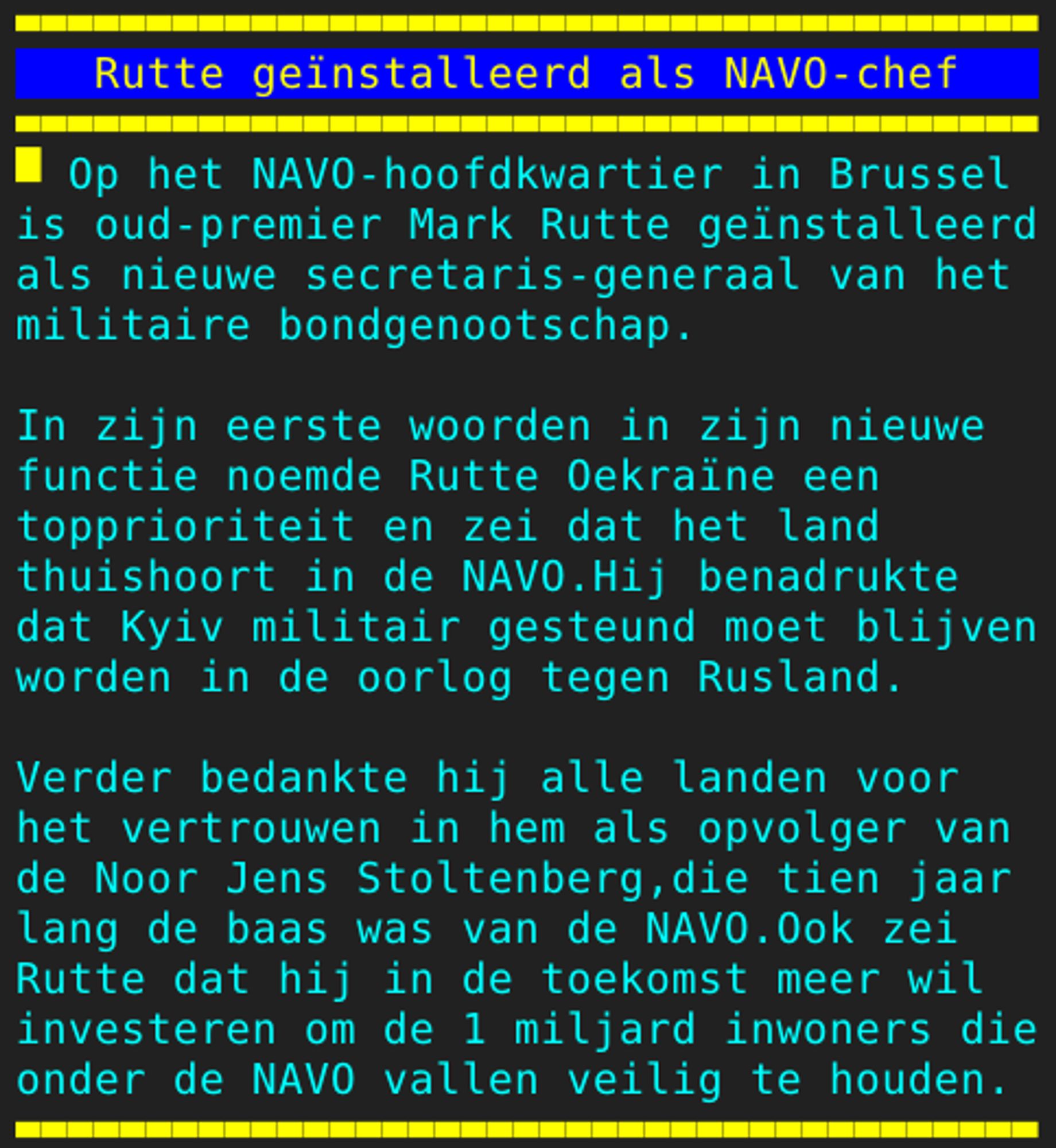 Pagina 131 - Titel: Rutte geïnstalleerd als NAVO-chef - Inhoud: Op het NAVO-hoofdkwartier in Brussel
is oud-premier Mark Rutte geïnstalleerd
als nieuwe secretaris-generaal van het
militaire bondgenootschap.

In zijn eerste woorden in zijn nieuwe
functie noemde Rutte Oekraïne een
topprioriteit en zei dat het land
thuishoort in de NAVO.Hij benadrukte
dat Kyiv militair gesteund moet blijven
worden in de oorlog tegen Rusland.

Verder bedankte hij alle landen voor
het vertrouwen in hem als opvolger van
de Noor Jens Stoltenberg,die tien jaar
lang de baas was van de NAVO.Ook zei
Rutte dat hij in de toekomst meer wil
investeren om de 1 miljard inwoners die
onder de NAVO vallen veilig te houden.