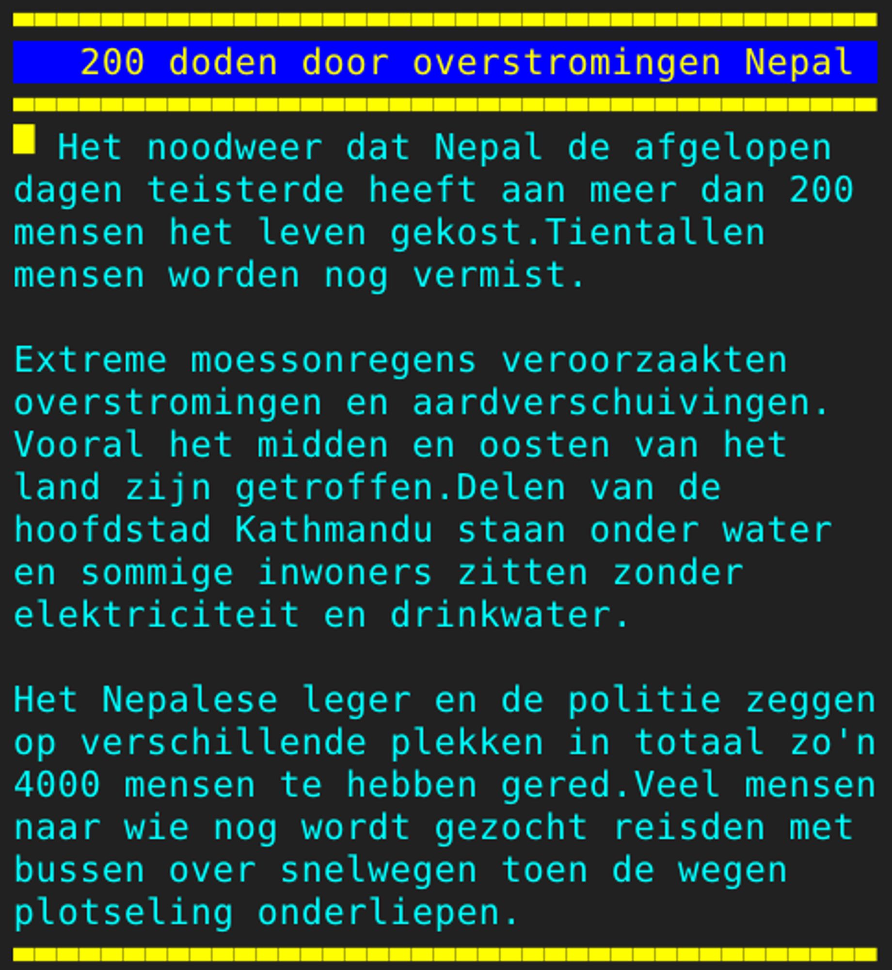 Pagina 126 - Titel: 200 doden door overstromingen Nepal - Inhoud: Het noodweer dat Nepal de afgelopen
dagen teisterde heeft aan meer dan 200
mensen het leven gekost.Tientallen
mensen worden nog vermist.

Extreme moessonregens veroorzaakten
overstromingen en aardverschuivingen.
Vooral het midden en oosten van het
land zijn getroffen.Delen van de
hoofdstad Kathmandu staan onder water
en sommige inwoners zitten zonder
elektriciteit en drinkwater.

Het Nepalese leger en de politie zeggen
op verschillende plekken in totaal zo'n
4000 mensen te hebben gered.Veel mensen
naar wie nog wordt gezocht reisden met
bussen over snelwegen toen de wegen
plotseling onderliepen.