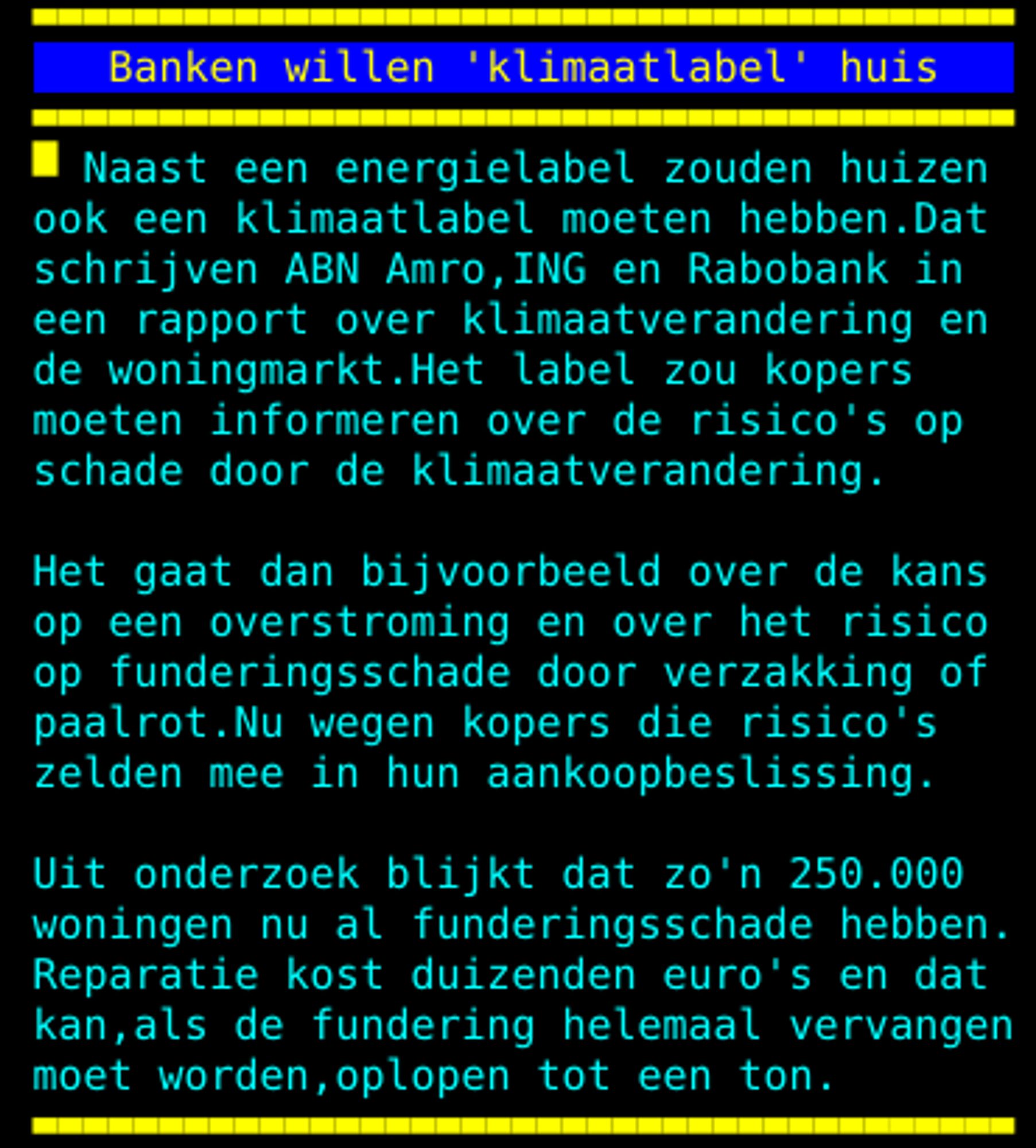 ook een klimaatlabel moeten hebben. Dat schrijven ABN Amro, ING en Rabobank in een rapport over klimaatverandering en de woningmarkt. Het label zou kopers moeten informeren over de risico's op schade door de klimaatverandering. Het gaat dan bijvoorbeeld over de kans op een overstroming en over het risico op funderingsschade door verzakking of paalrot. Nu wegen kopers die risico's zelden mee in hun aankoopbeslissing. Uit onderzoek blijkt dat zo'n 250. 000 woningen nu al funderingsschade hebben. Reparatie kost duizenden euro's en dat kan, als de fundering helemaal vervangen moet worden, oplopen tot een ton.