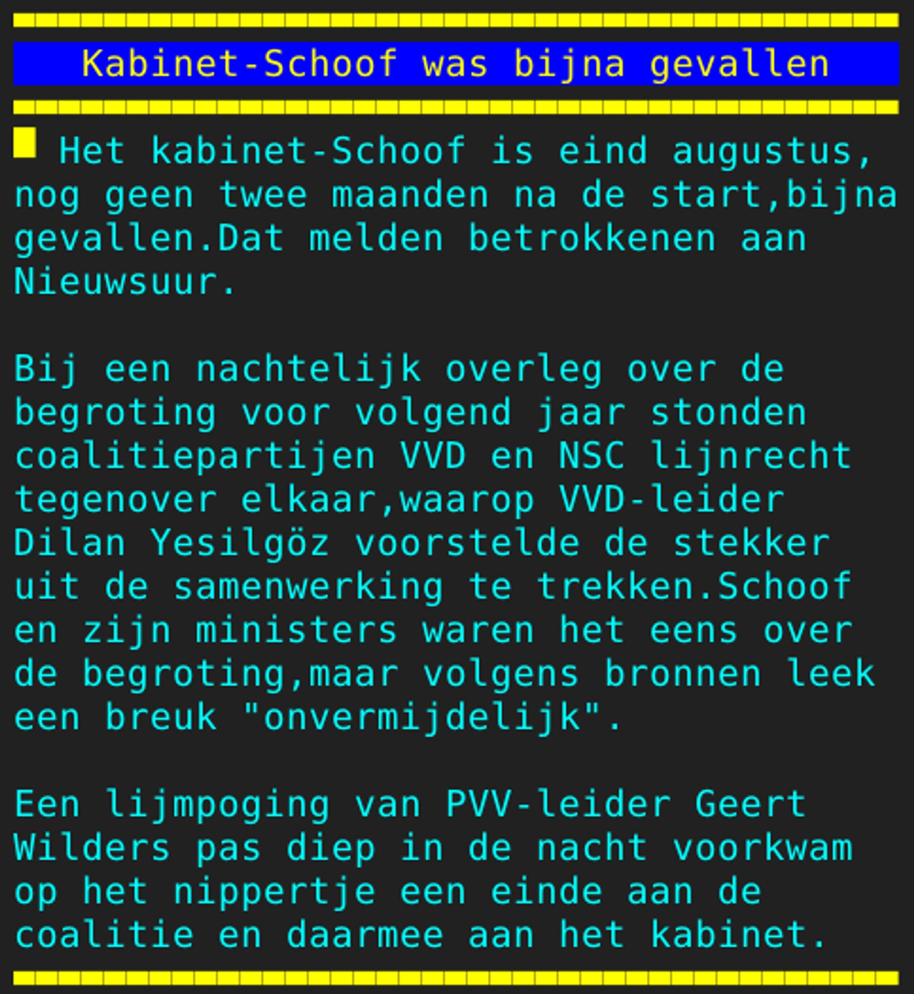 Pagina 105 - Titel: Kabinet-Schoof was bijna gevallen - Inhoud: Het kabinet-Schoof is eind augustus,
nog geen twee maanden na de start,bijna
gevallen.Dat melden betrokkenen aan
Nieuwsuur.

Bij een nachtelijk overleg over de
begroting voor volgend jaar stonden
coalitiepartijen VVD en NSC lijnrecht
tegenover elkaar,waarop VVD-leider
Dilan Yesilgöz voorstelde de stekker
uit de samenwerking te trekken.Schoof
en zijn ministers waren het eens over
de begroting,maar volgens bronnen leek
een breuk "onvermijdelijk".

Een lijmpoging van PVV-leider Geert
Wilders pas diep in de nacht voorkwam
op het nippertje een einde aan de
coalitie en daarmee aan het kabinet.