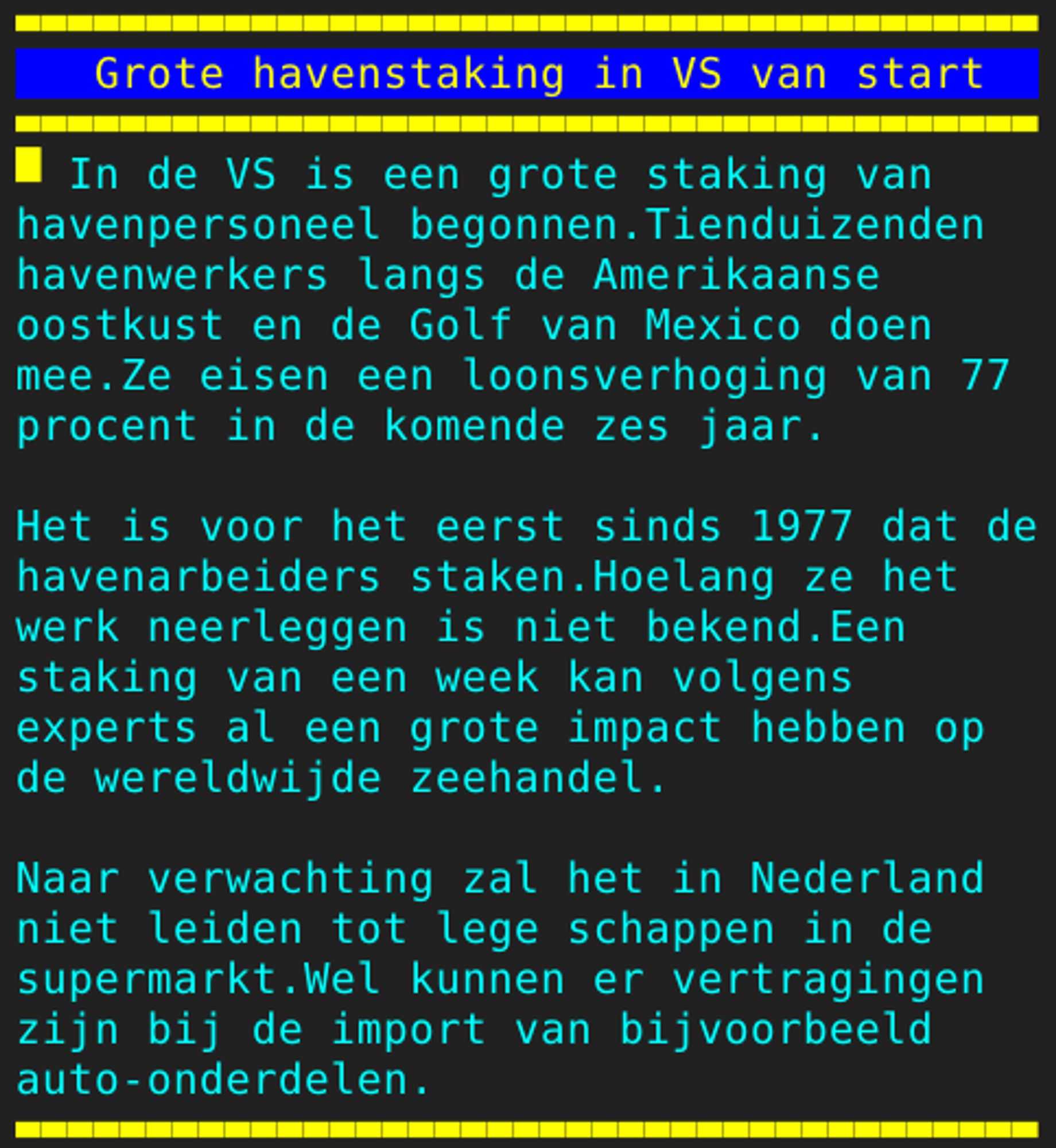 Pagina 130 - Titel: Grote havenstaking in VS van start - Inhoud: In de VS is een grote staking van
havenpersoneel begonnen.Tienduizenden
havenwerkers langs de Amerikaanse
oostkust en de Golf van Mexico doen
mee.Ze eisen een loonsverhoging van 77
procent in de komende zes jaar.

Het is voor het eerst sinds 1977 dat de
havenarbeiders staken.Hoelang ze het
werk neerleggen is niet bekend.Een
staking van een week kan volgens
experts al een grote impact hebben op
de wereldwijde zeehandel.

Naar verwachting zal het in Nederland
niet leiden tot lege schappen in de
supermarkt.Wel kunnen er vertragingen
zijn bij de import van bijvoorbeeld
auto-onderdelen.