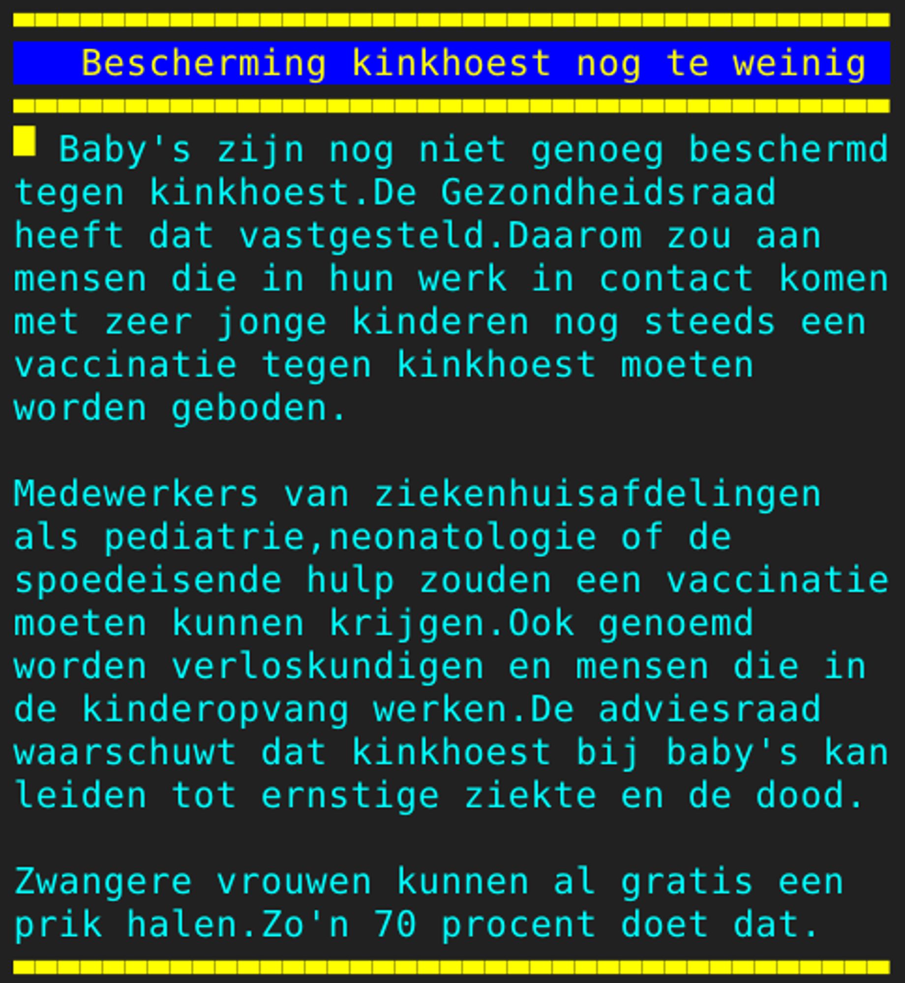 Pagina 109 - Titel: Bescherming kinkhoest nog te weinig - Inhoud: Baby's zijn nog niet genoeg beschermd
tegen kinkhoest.De Gezondheidsraad
heeft dat vastgesteld.Daarom zou aan
mensen die in hun werk in contact komen
met zeer jonge kinderen nog steeds een
vaccinatie tegen kinkhoest moeten
worden geboden.

Medewerkers van ziekenhuisafdelingen
als pediatrie,neonatologie of de
spoedeisende hulp zouden een vaccinatie
moeten kunnen krijgen.Ook genoemd
worden verloskundigen en mensen die in
de kinderopvang werken.De adviesraad
waarschuwt dat kinkhoest bij baby's kan
leiden tot ernstige ziekte en de dood.

Zwangere vrouwen kunnen al gratis een
prik halen.Zo'n 70 procent doet dat.