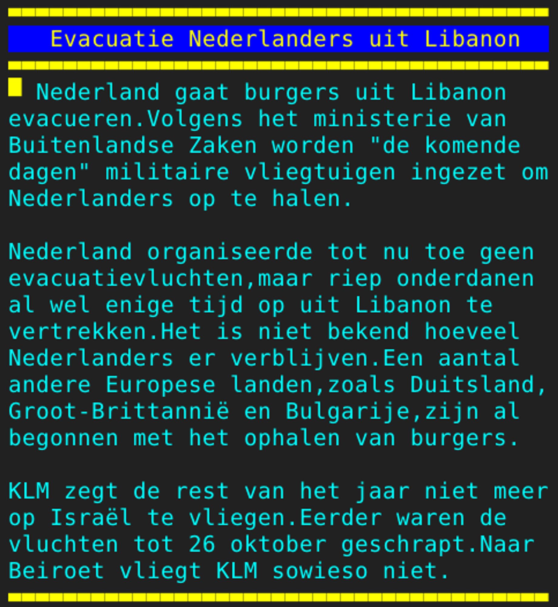 Pagina 110 - Titel: Evacuatie Nederlanders uit Libanon - Inhoud: Nederland gaat burgers uit Libanon
evacueren.Volgens het ministerie van
Buitenlandse Zaken worden "de komende
dagen" militaire vliegtuigen ingezet om
Nederlanders op te halen.

Nederland organiseerde tot nu toe geen
evacuatievluchten,maar riep onderdanen
al wel enige tijd op uit Libanon te
vertrekken.Het is niet bekend hoeveel
Nederlanders er verblijven.Een aantal
andere Europese landen,zoals Duitsland,
Groot-Brittannië en Bulgarije,zijn al
begonnen met het ophalen van burgers.

KLM zegt de rest van het jaar niet meer
op Israël te vliegen.Eerder waren de
vluchten tot 26 oktober geschrapt.Naar
Beiroet vliegt KLM sowieso niet.