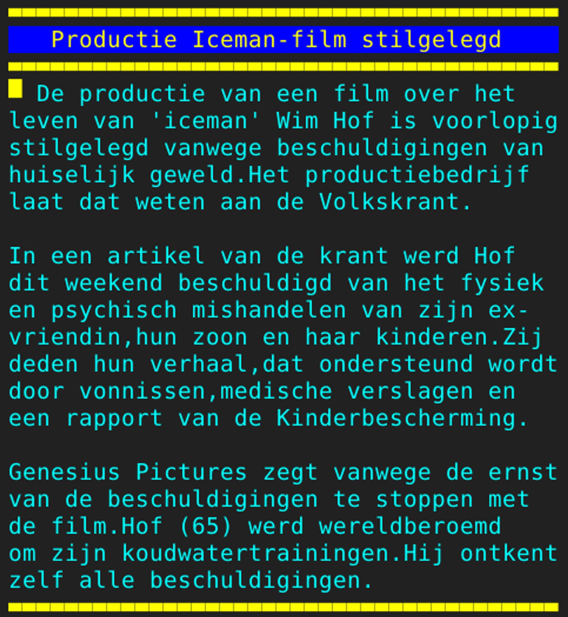 Pagina 105 - Titel: Productie Iceman-film stilgelegd - Inhoud: De productie van een film over het
leven van 'iceman' Wim Hof is voorlopig
stilgelegd vanwege beschuldigingen van
huiselijk geweld.Het productiebedrijf
laat dat weten aan de Volkskrant.

In een artikel van de krant werd Hof
dit weekend beschuldigd van het fysiek
en psychisch mishandelen van zijn ex-
vriendin,hun zoon en haar kinderen.Zij
deden hun verhaal,dat ondersteund wordt
door vonnissen,medische verslagen en
een rapport van de Kinderbescherming.

Genesius Pictures zegt vanwege de ernst
van de beschuldigingen te stoppen met
de film.Hof (65) werd wereldberoemd
om zijn koudwatertrainingen.Hij ontkent
zelf alle beschuldigingen.