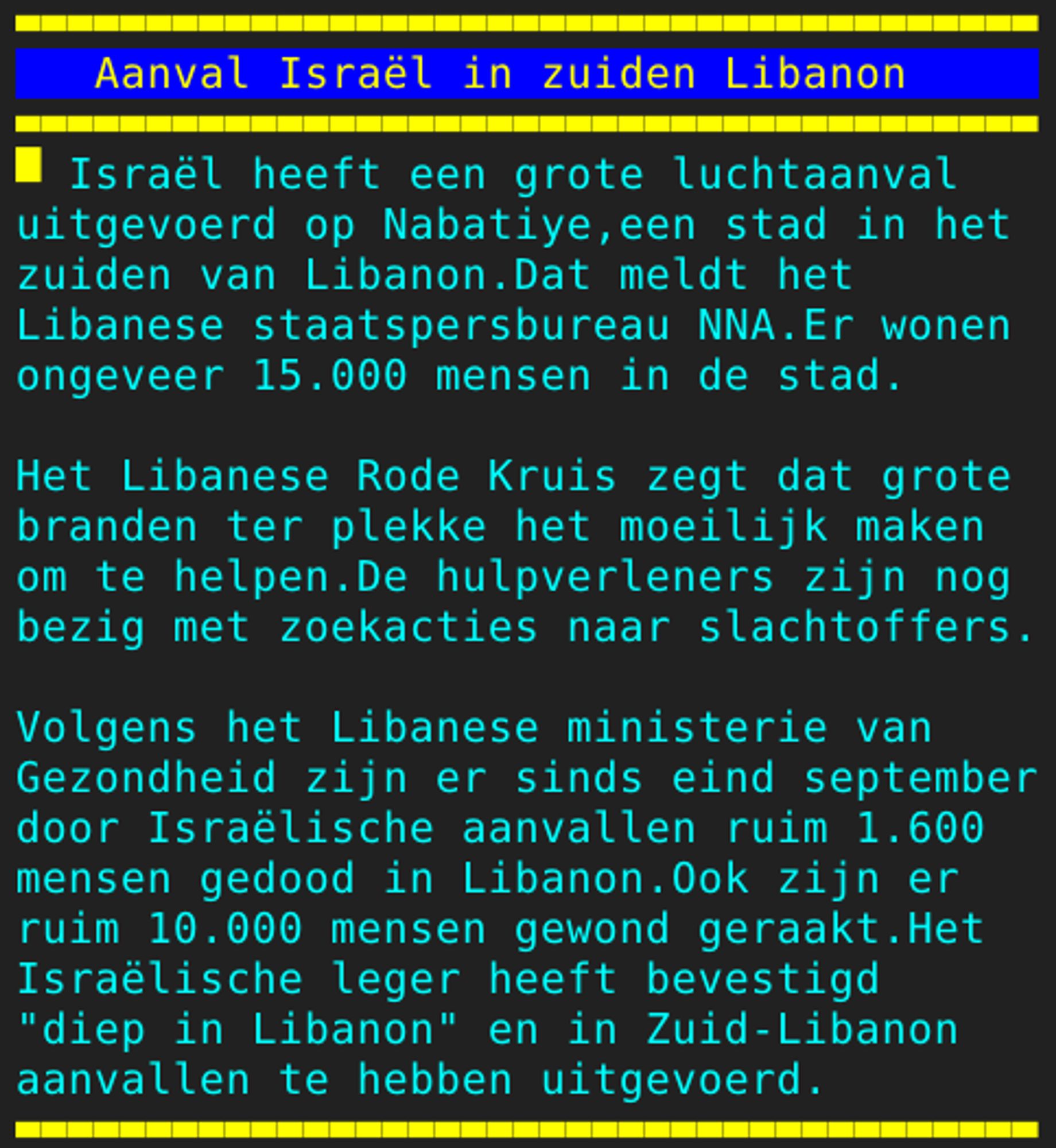 Pagina 127 - Titel: Aanval Israël in zuiden Libanon - Inhoud: Israël heeft een grote luchtaanval
uitgevoerd op Nabatiye,een stad in het
zuiden van Libanon.Dat meldt het
Libanese staatspersbureau NNA.Er wonen
ongeveer 15.000 mensen in de stad.

Het Libanese Rode Kruis zegt dat grote
branden ter plekke het moeilijk maken
om te helpen.De hulpverleners zijn nog
bezig met zoekacties naar slachtoffers.

Volgens het Libanese ministerie van
Gezondheid zijn er sinds eind september
door Israëlische aanvallen ruim 1.600
mensen gedood in Libanon.Ook zijn er
ruim 10.000 mensen gewond geraakt.Het
Israëlische leger heeft bevestigd
"diep in Libanon" en in Zuid-Libanon
aanvallen te hebben uitgevoerd.