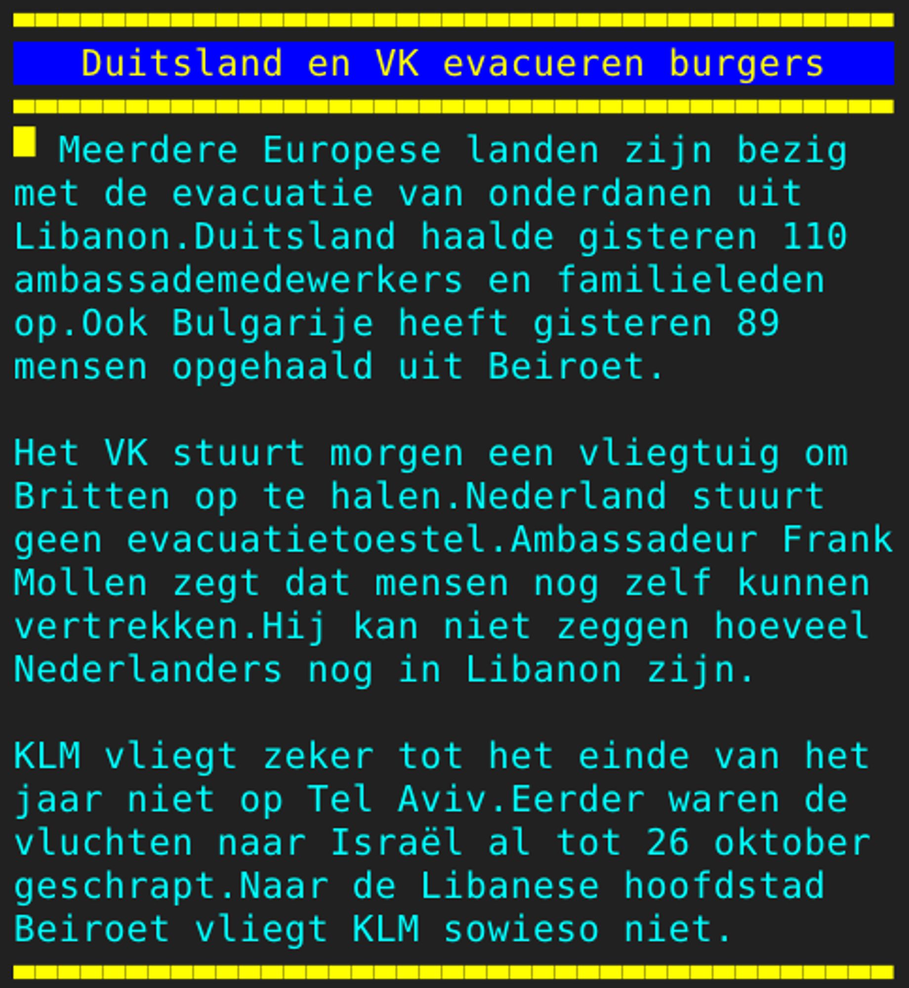 Pagina 128 - Titel: Duitsland en VK evacueren burgers - Inhoud: Meerdere Europese landen zijn bezig
met de evacuatie van onderdanen uit
Libanon.Duitsland haalde gisteren 110
ambassademedewerkers en familieleden
op.Ook Bulgarije heeft gisteren 89
mensen opgehaald uit Beiroet.

Het VK stuurt morgen een vliegtuig om
Britten op te halen.Nederland stuurt
geen evacuatietoestel.Ambassadeur Frank
Mollen zegt dat mensen nog zelf kunnen
vertrekken.Hij kan niet zeggen hoeveel
Nederlanders nog in Libanon zijn.

KLM vliegt zeker tot het einde van het
jaar niet op Tel Aviv.Eerder waren de
vluchten naar Israël al tot 26 oktober
geschrapt.Naar de Libanese hoofdstad
Beiroet vliegt KLM sowieso niet.