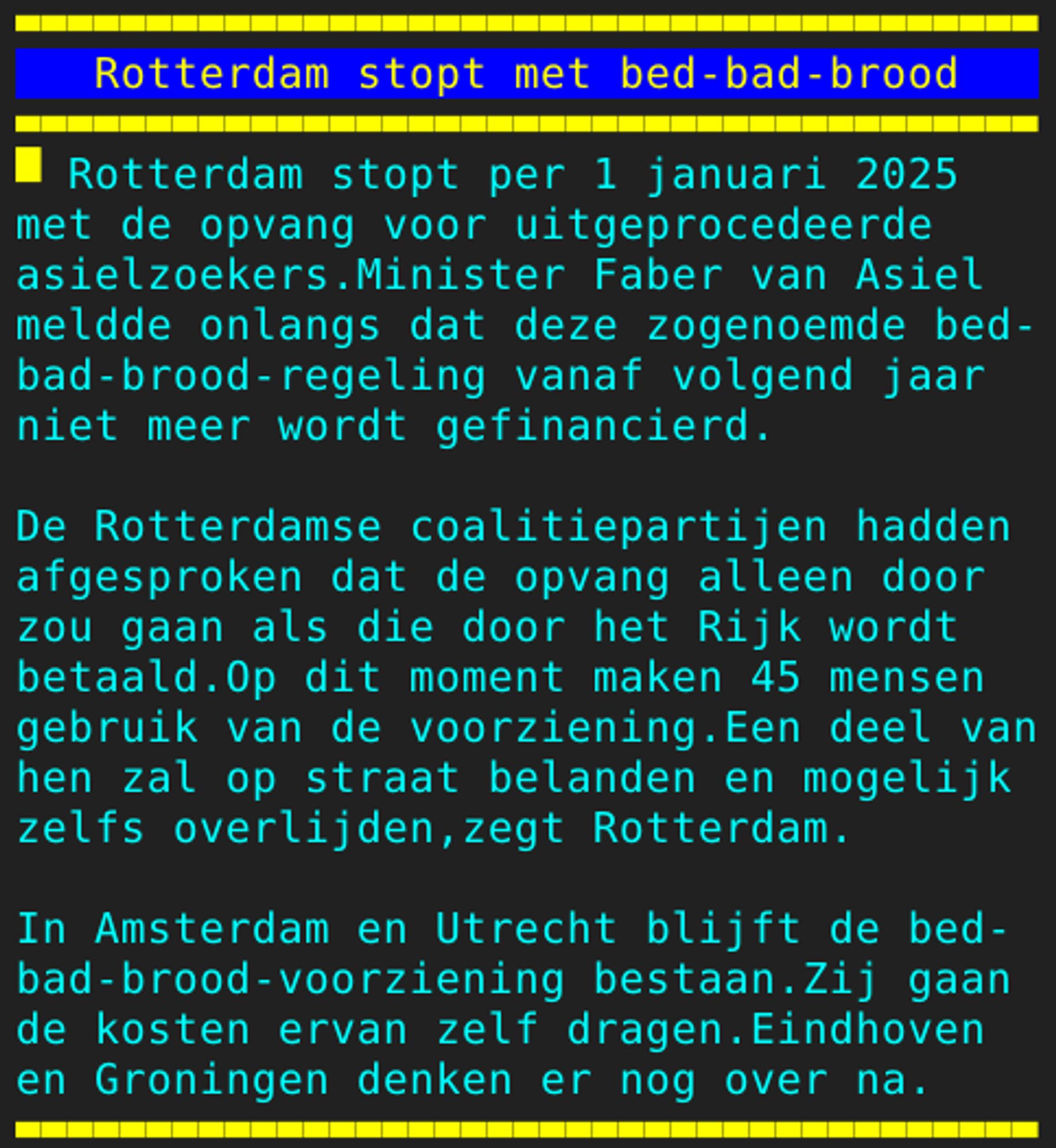 Pagina 107 - Titel: Rotterdam stopt met bed-bad-brood - Inhoud: Rotterdam stopt per 1 januari 2025
met de opvang voor uitgeprocedeerde
asielzoekers.Minister Faber van Asiel
meldde onlangs dat deze zogenoemde bed-
bad-brood-regeling vanaf volgend jaar
niet meer wordt gefinancierd.

De Rotterdamse coalitiepartijen hadden
afgesproken dat de opvang alleen door
zou gaan als die door het Rijk wordt
betaald.Op dit moment maken 45 mensen
gebruik van de voorziening.Een deel van
hen zal op straat belanden en mogelijk
zelfs overlijden,zegt Rotterdam.

In Amsterdam en Utrecht blijft de bed-
bad-brood-voorziening bestaan.Zij gaan
de kosten ervan zelf dragen.Eindhoven
en Groningen denken er nog over na.