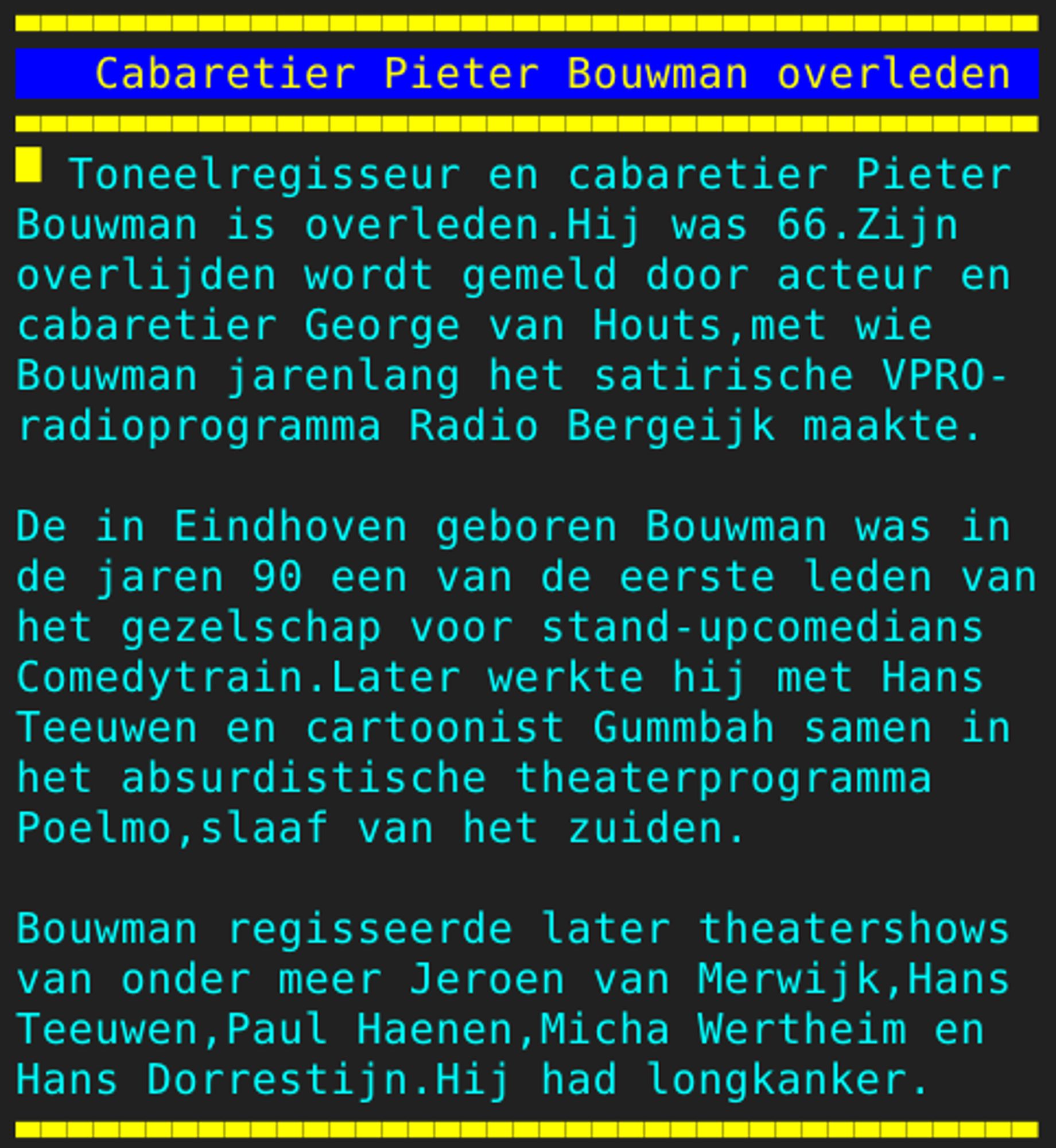 Pagina 108 - Titel: Cabaretier Pieter Bouwman overleden - Inhoud: Toneelregisseur en cabaretier Pieter
Bouwman is overleden.Hij was 66.Zijn
overlijden wordt gemeld door acteur en
cabaretier George van Houts,met wie
Bouwman jarenlang het satirische VPRO-
radioprogramma Radio Bergeijk maakte.

De in Eindhoven geboren Bouwman was in
de jaren 90 een van de eerste leden van
het gezelschap voor stand-upcomedians
Comedytrain.Later werkte hij met Hans
Teeuwen en cartoonist Gummbah samen in
het absurdistische theaterprogramma
Poelmo,slaaf van het zuiden.

Bouwman regisseerde later theatershows
van onder meer Jeroen van Merwijk,Hans
Teeuwen,Paul Haenen,Micha Wertheim en
Hans Dorrestijn.Hij had longkanker.