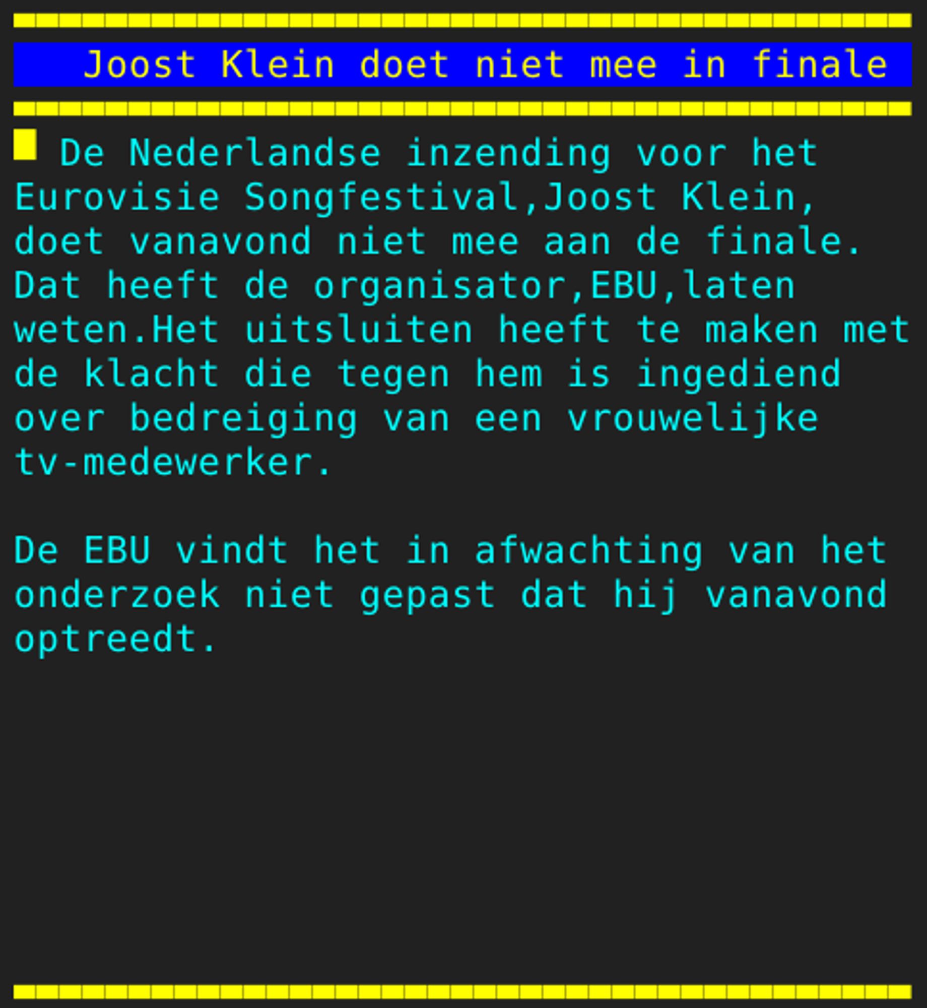 Pagina 110 - Titel: Joost Klein doet niet mee in finale - Inhoud: De Nederlandse inzending voor het
Eurovisie Songfestival,Joost Klein,
doet vanavond niet mee aan de finale.
Dat heeft de organisator,EBU,laten
weten.Het uitsluiten heeft te maken met
de klacht die tegen hem is ingediend
over bedreiging van een vrouwelijke
tv-medewerker.

De EBU vindt het in afwachting van het
onderzoek niet gepast dat hij vanavond
optreedt.






