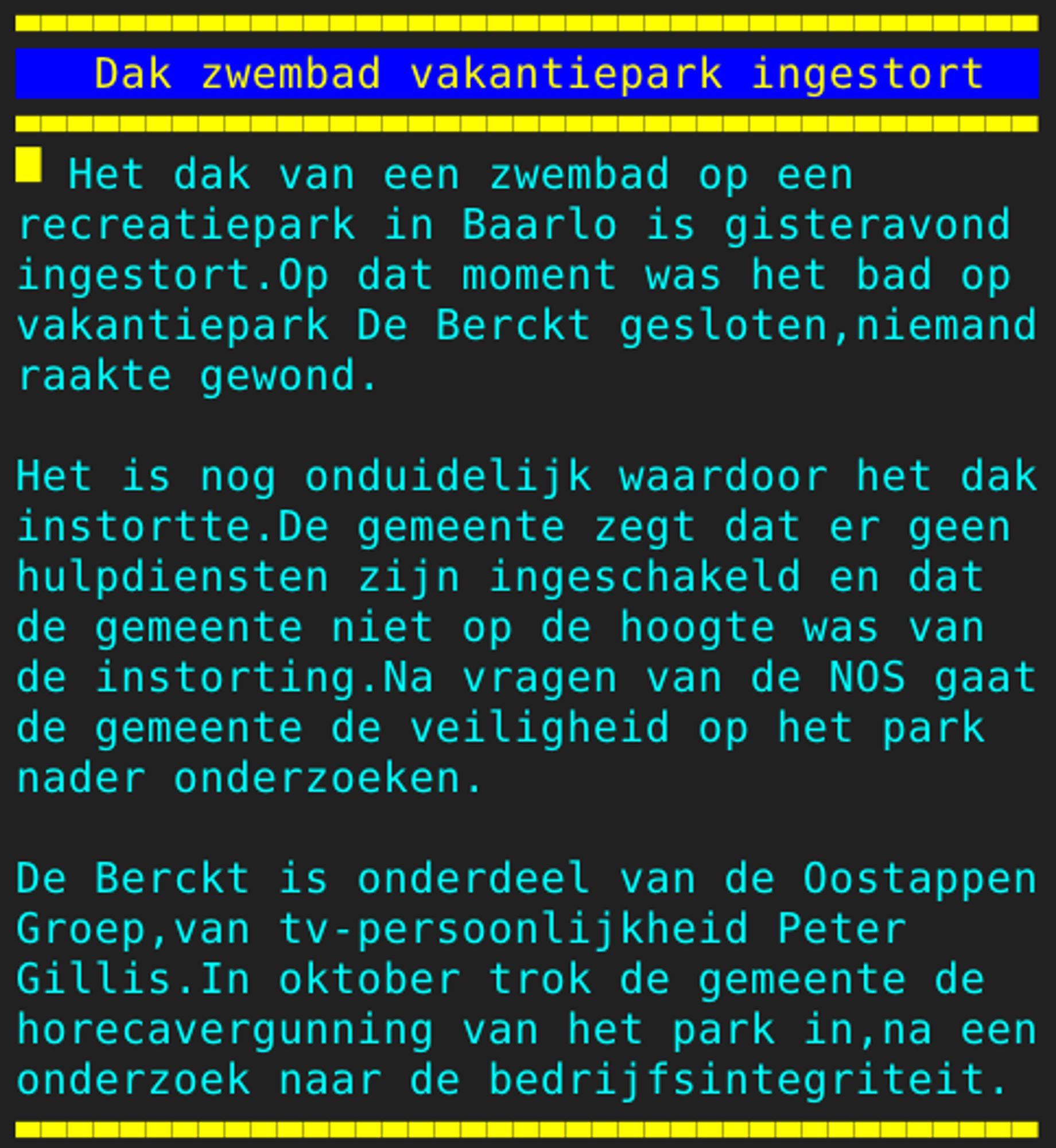 Pagina 106 - Titel: Dak zwembad vakantiepark ingestort - Inhoud: Het dak van een zwembad op een
recreatiepark in Baarlo is gisteravond
ingestort.Op dat moment was het bad op
vakantiepark De Berckt gesloten,niemand
raakte gewond.

Het is nog onduidelijk waardoor het dak
instortte.De gemeente zegt dat er geen
hulpdiensten zijn ingeschakeld en dat
de gemeente niet op de hoogte was van
de instorting.Na vragen van de NOS gaat
de gemeente de veiligheid op het park
nader onderzoeken.

De Berckt is onderdeel van de Oostappen
Groep,van tv-persoonlijkheid Peter
Gillis.In oktober trok de gemeente de
horecavergunning van het park in,na een
onderzoek naar de bedrijfsintegriteit.