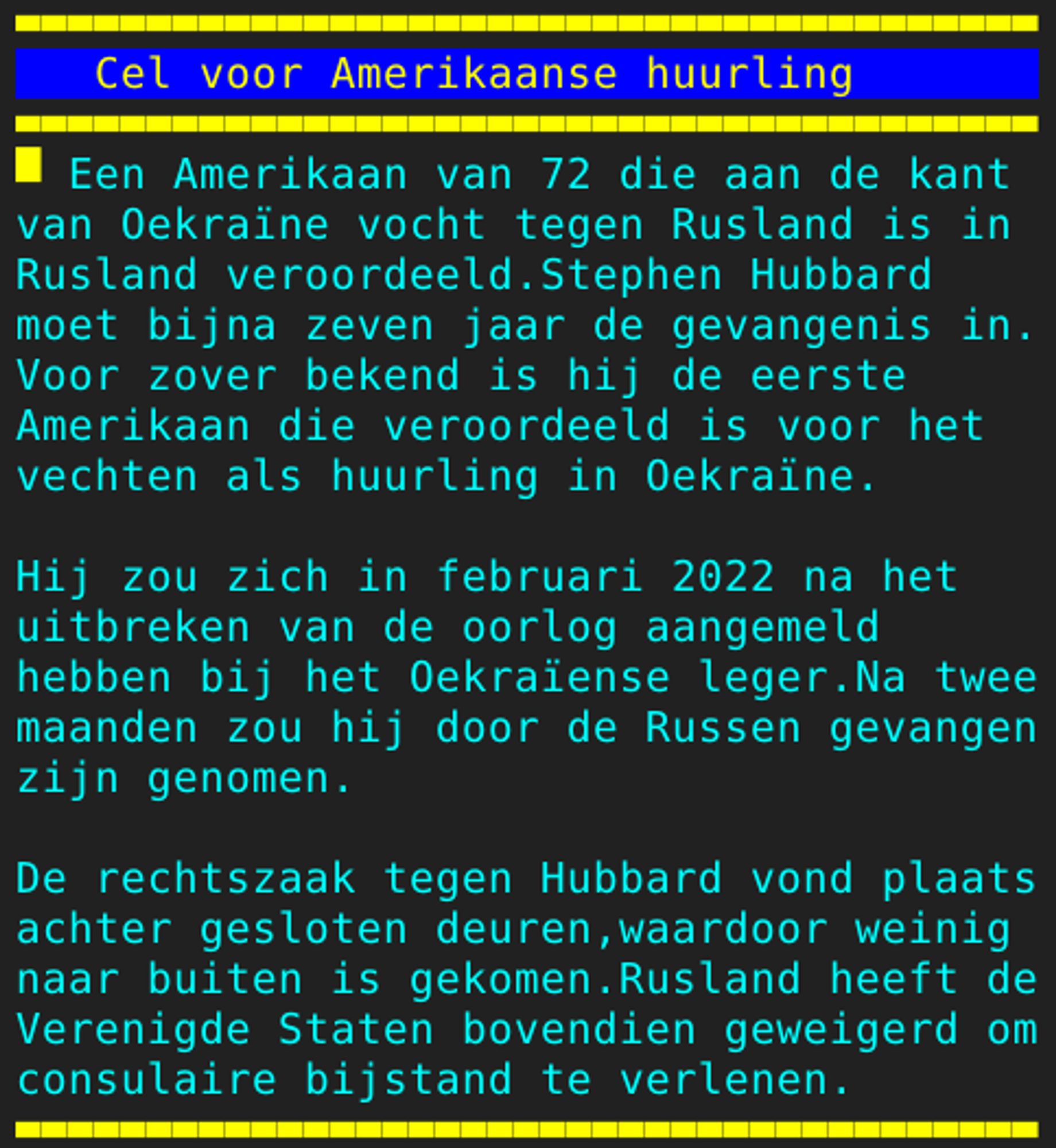 Pagina 125 - Titel: Cel voor Amerikaanse huurling - Inhoud: Een Amerikaan van 72 die aan de kant
van Oekraïne vocht tegen Rusland is in
Rusland veroordeeld.Stephen Hubbard
moet bijna zeven jaar de gevangenis in.
Voor zover bekend is hij de eerste
Amerikaan die veroordeeld is voor het
vechten als huurling in Oekraïne.

Hij zou zich in februari 2022 na het
uitbreken van de oorlog aangemeld
hebben bij het Oekraïense leger.Na twee
maanden zou hij door de Russen gevangen
zijn genomen.

De rechtszaak tegen Hubbard vond plaats
achter gesloten deuren,waardoor weinig
naar buiten is gekomen.Rusland heeft de
Verenigde Staten bovendien geweigerd om
consulaire bijstand te verlenen.